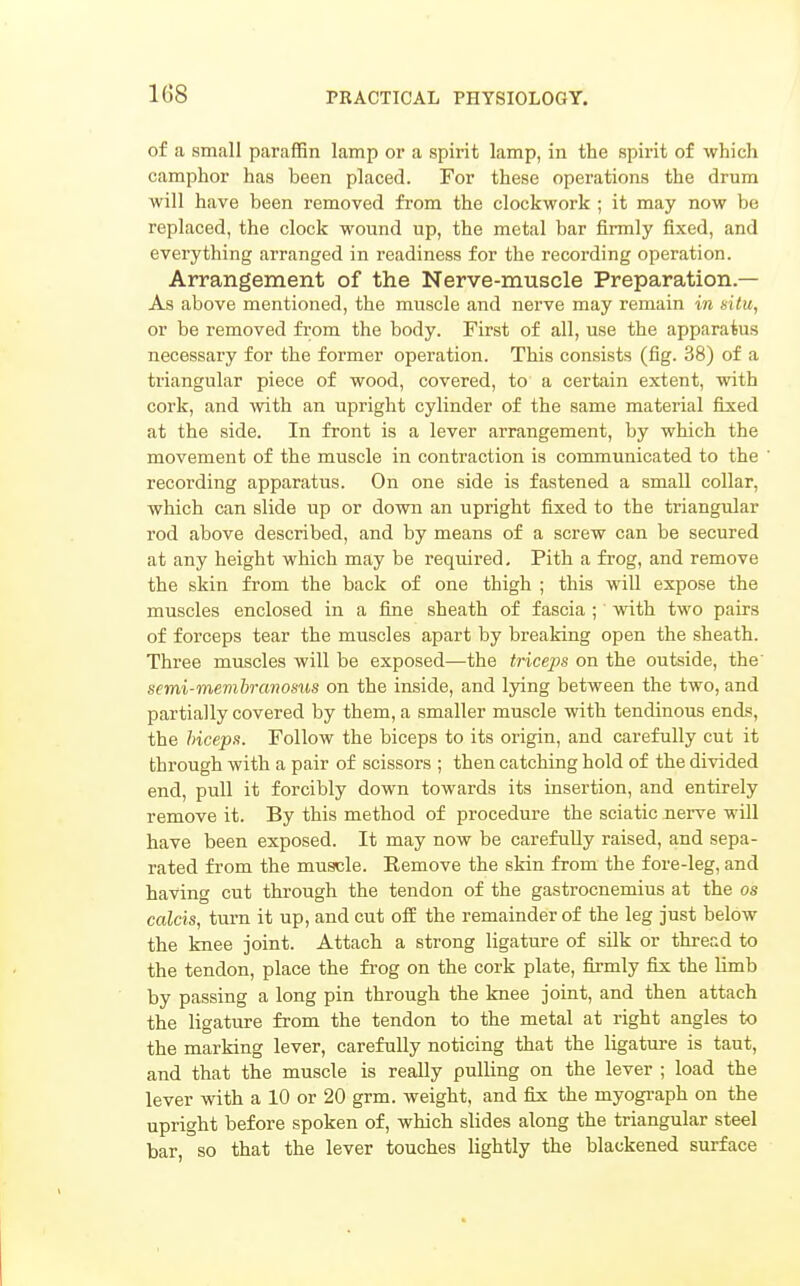 of a small paraffin lamp or a spirit lamp, in the spirit of which camphor has been placed. For these operations the drum will have been removed from the clockwork ; it may now be replaced, the clock wound up, the metal bar firmly fixed, and everything arranged in readiness for the recording operation. Arrangement of the Nerve-muscle Preparation.— As above mentioned, the muscle and nerve may remain in situ, or be removed from the body. First of all, use the apparatus necessary for the former operation. This consists (fig. 38) of a triangular piece of wood, covered, to a certain extent, with cork, and with an upright cylinder of the same material fixed at the side. In front is a lever arrangement, by which the movement of the muscle in contraction is communicated to the recording apparatus. On one side is fastened a small collar, which can slide up or down an upright fixed to the triangular rod above described, and by means of a screw can be secured at any height which may be required. Pith a fi'og, and remove the skin from the back of one thigh ; this will expose the muscles enclosed in a fine sheath of fascia ; with two pairs of forceps tear the muscles apart by breaking open the sheath. Three muscles will be exposed—the triceps on the outside, the' semi-memhranoms on the inside, and lying between the two, and partially covered by them, a smaller muscle with tendinous ends, the biceps. Follow the biceps to its origin, and carefully cut it through with a pair of scissors ; then catching hold of the divided end, pull it forcibly down towards its insertion, and entirely remove it. By this method of procedure the sciatic nerve will have been exposed. It may now be carefully raised, and sepa- rated from the muscle. Remove the skin from the fore-leg, and having cut through the tendon of the gastrocnemius at the os calcis, turn it up, and cut off the remainder of the leg just below the knee joint. Attach a strong ligature of silk or thread to the tendon, place the frog on the cork plate, firmly fix the limb by passing a long pin through the knee joint, and then attach the ligature from the tendon to the metal at right angles to the marking lever, carefully noticing that the ligature is taut, and that the muscle is really pulling on the lever ; load the lever with a 10 or 20 grm. weight, and fix the myograph on the upright before spoken of, which slides along the triangular steel bar, so that the lever touches lightly the blackened surface