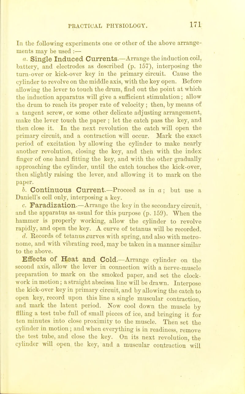 Iti the following experiments one or other of the above arrange- ments may be used :— Single Induced Currents.—Arrange the induction coil, battery, and electrodes as described (p. 157), interposing the turn-over or kick-over key in the primary circuit. Cause the cylinder to revolve on the middle axis, with the key open. Before allowing the lever to touch the di'um, find out the point at which the induction apparatus will give a sufiicient stimulation; allow the di'um to reach its proper rate of velocity ; then, by means of a tangent screw, or some other delicate adjusting arrangement, make the lever touch the paper ; let the catch pass the key, and then close it. In the next revolution the catch will open the primary circuit, and a contraction will occur. Mark the exact period of excitation by allowing the cylinder to make nearly another revolution, closing the kej^, and then with the index finger of one hand fitting the key, and vnth the other gradually approaching the cylinder, until the catch touches the kick-over, then slightly raising the lever, and allowing it to mark on the paper. b. Continuous Current.—Proceed as in a; but use a Daniell's cell only, interposing a key. c. Faradization.—Arrange the key in the secondary circuit, and the apparatus as usual for this purpose (p. 159). When the hammer is properly working, allow the cylinder to revolve rapidly, and open the key. A curve of tetanus will be recorded. cl. Records of tetanus curves with spring, and also with metro- nome, and with vibrating reed, may be taken in a manner similar to the above. Effects of HBat and Cold.—Arrange cylinder on the second axis, allow the lever in connection with a nerve-muscle preparation to mark on the smoked paper, and set the clock- work in motion; a straight abscissa line will be di-awn. Interpose the kick-over key in primary circuit, and by allowing the catch to open key, record upon this line a single muscular contraction, and mark the latent period. Now cool down the muscle by filling a test tube full of small pieces of ice, and bringing it for ten minutes into close proximity to the muscle. Then set the cylinder in motion; and when everything is in readiness, remove the test tube, and close the key. On its next revolution, the cylinder will open the key, and a muscular contraction will