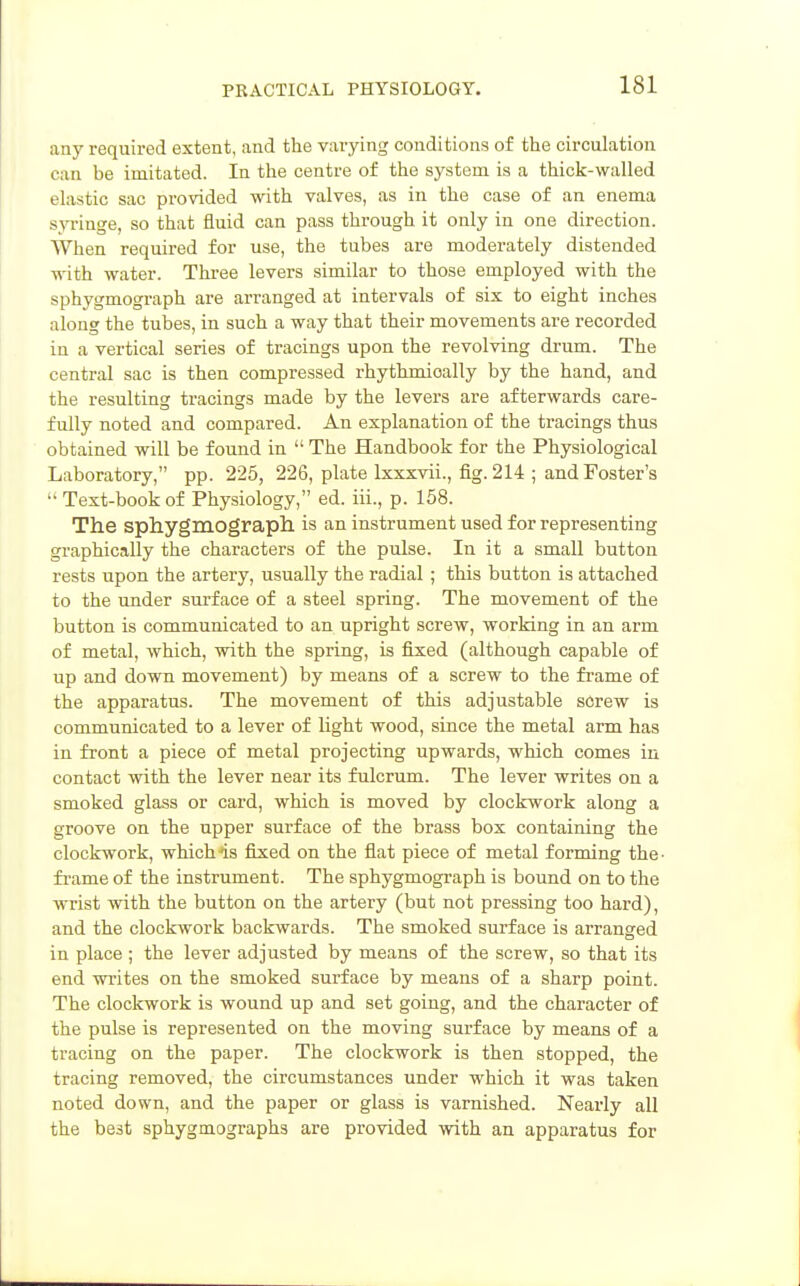 any required extent, and the varying conditions of the circulation can be imitated. In the centre of the system is a thick-walled elastic sac provided with valves, as in the case of an enema s^Tinge, so that fluid can pass through it only in one direction. When required for use, the tubes are moderately distended with water. Thi-ee levers similar to those employed with the sphygmograph are arranged at intervals of six to eight inches along the tubes, in such a way that their movements are recorded in a vertical series of tracings upon the revolving drum. The central sac is then compressed rhythmically by the hand, and the resulting tracings made by the levers are afterwards care- fully noted and compared. An explanation of the tracings thus obtained will be found in  The Handbook for the Physiological Laboratory, pp. 225, 226, plate Ixxxvii., fig. 214 ; and Foster's  Text-book of Physiology, ed. iii., p. 158. The sphygmograpll is an instrument used for representing graphically the characters of the pulse. In it a small button rests upon the artery, usually the radial; this button is attached to the under surface of a steel spring. The movement of the button is communicated to an upright screw, working in an arm of metal, which, with the spring, is fixed (although capable of up and down movement) by means of a screw to the frame of the apparatus. The movement of this adjustable screw is communicated to a lever of light wood, since the metal arm has in front a piece of metal projecting upwards, which comes in contact with the lever near its fulcrum. The lever writes on a smoked glass or card, which is moved by clockwork along a groove on the upper surface of the brass box containing the clockwork, which4s fixed on the flat piece of metal forming the- frame of the instrument. The sphygmograph is bound on to the wrist with the button on the artery (but not pressing too hard), and the clockwork backwards. The smoked surface is arranged in place ; the lever adjusted by means of the screw, so that its end writes on the smoked surface by means of a sharp point. The clockwork is wound up and set going, and the character of the pulse is represented on the moving surface by means of a tracing on the paper. The clockwork is then stopped, the tracing removed, the circumstances under which it was taken noted down, and the paper or glass is varnished. Nearly all the best sphygmographs are provided with an apparatus for