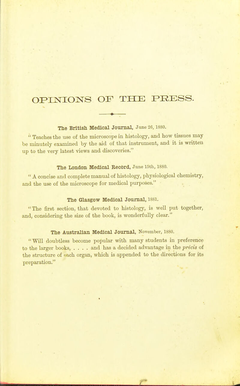 OPIISriONS OF THE FRESS. The British Medical Journal, Jime 26, isso.  Teaches the use of the microscope in histology, and how tissues may be minutely examined by the aid of that instrument, and it is written up to the very latest views and discoveries. The London Medical Record, June I5th, 1880.  A concise and complete manual of histology, physiological chemistry, and the use of the microscope for medical purposes. The Glasgow Medical Journal, I88I.  The first section, that devoted to histology, is well put together, and, considering the size of the book, is wonderfully clear. The Australian Medical Journal, November, I88O.  Wm doubtless become popular with many students in preference to the larger books, .... and has a decided advantage in the precis of the structure of wich organ, which is appended to the directions for its preparation.