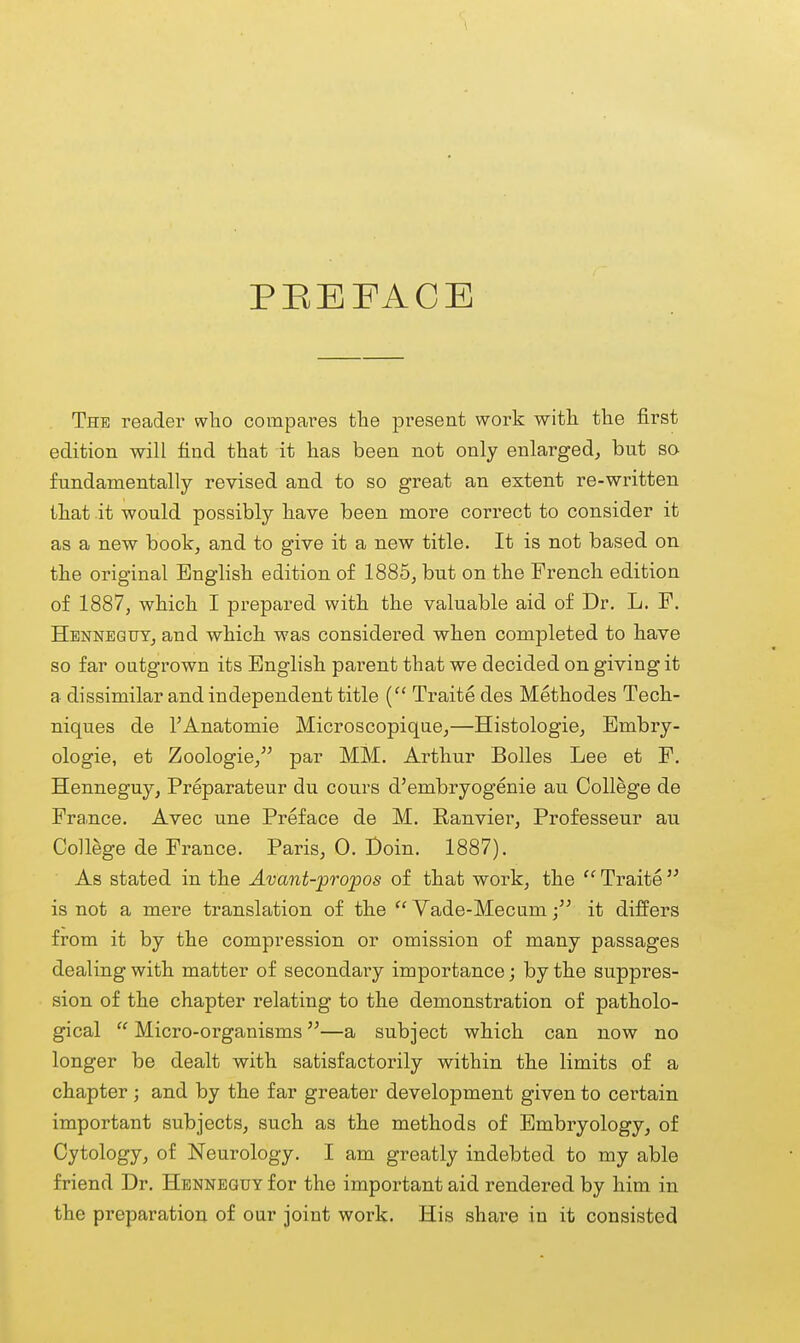 The reader who compares the present work witli the first edition will find that it has been not only enlarged^ but so fundamentally revised and to so great an extent re-written that it would possibly have been more correct to consider it as a new book, and to give it a new title. It is not based on the original English edition of 1885, but on the French edition of 1887, which I prepared with the valuable aid of Dr. L. F. Henneqtjt, and which was considered when completed to have so far outgrown its English parent that we decided on giving it a dissimilar and independent title { Traite des Methodes Tech- niques de I'Anatomie Microscopique,—Histologie, Embry- ologie, et Zoologie, par MM. Arthur Bolles Lee et F. Henneguy, Preparateur du cours d'embryogenie au College de Fra.nce. Avec une Preface de M. Eanvier, Professeur au College de France. Paris, 0. Doin. 1887). As stated in the Avant-propos of that work, the  Traite  is not a mere translation of the  Yade-Mecumit differs from it by the compression or omission of many passages dealing with matter of secondary importance; by the suppres- sion of the chapter relating to the demonstration of patholo- gical  Micro-organisms—a subject which can now no longer be dealt with satisfactorily within the limits of a chapter; and by the far greater development given to certain important subjects, such as the methods of Embryology, of Cytology, of Neurology. I am greatly indebted to my able friend Dr. Henneguy for the important aid rendered by him in the preparation of our joint work. His share in it consisted