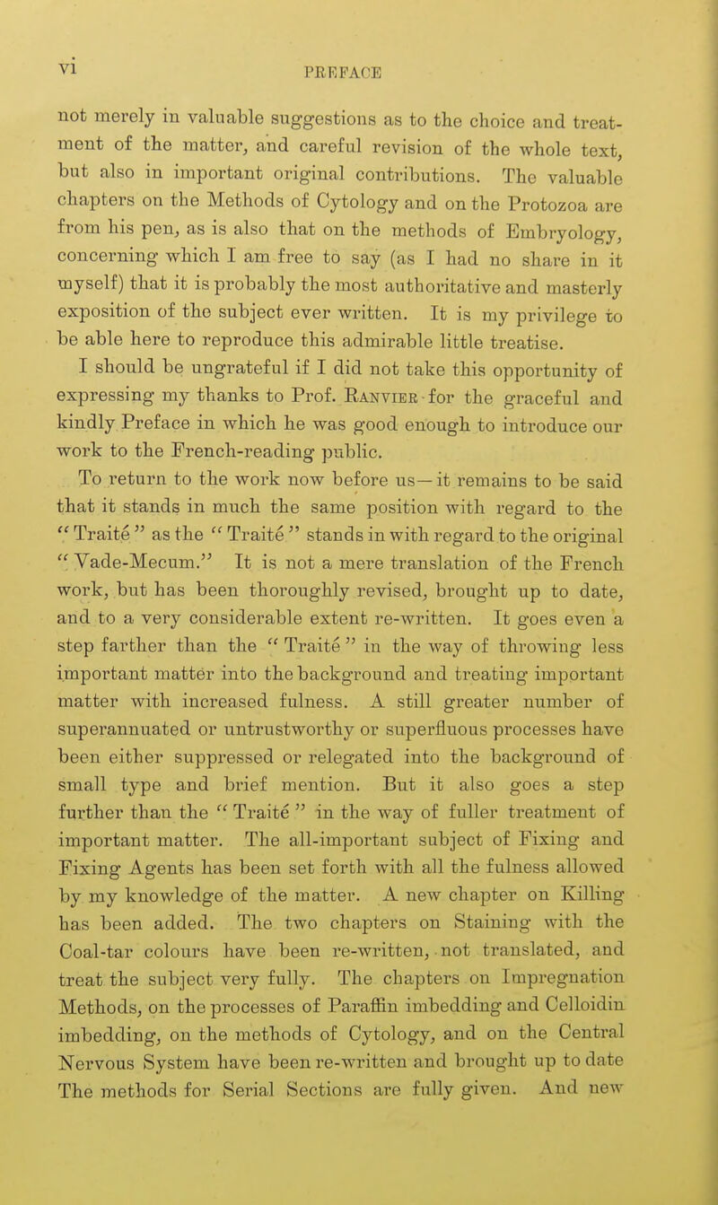 PREFACE not merely in valuable suggestions as to the choice and treat- ment of the matter, and careful revision of the whole text, but also in important original contributions. The valuable chapters on the Methods of Cytology and on the Protozoa are from his pen, as is also that on the methods of Embryology, concerning which I am free to say (as I had no share in it myself) that it is probably the most authoritative and masterly exposition of the subject ever written. It is my privilege to be able here to reproduce this admirable little treatise. I should be ungrateful if I did not take this opportunity of expressing my thanks to Prof. RANViER-for the graceful and kindly Preface in which he was good enough to introduce our work to the French-reading public. To return to the work now before us—it remains to be said that it stands in much the same position with regard to the  Traite  as the  Traite  stands in with regard to the original  Vade-Mecum.'^ It is not a mere translation of the French work, but has been thoroughly revised, brought up to date, and to a very considerable extent re-written. It goes even a step farther than the  Traite  in the way of throwing less important matter into the background and treating important matter with increased fulness. A still greater number of superannuated or untrustworthy or superfluous processes have been either suppressed or relegated into the background of small type and brief mention. But it also goes a step further than the  Traite  in the way of fuller treatment of important matter. The all-important subject of Fixing and Fixing Agents has been set forth with all the fulness allowed by my knowledge of the matter. A new chapter on Killing has been added. The two chapters on Staining with the Coal-tar colours have been re-written, not translated, and treat the subject very fully. The chapters on Impregnation Methods, on the processes of Paraffin imbedding and Celloidin imbedding, on the methods of Cytology, and on the Central Nervous System have been re-written and brought up to date The methods for Serial Sections are fully given. And new