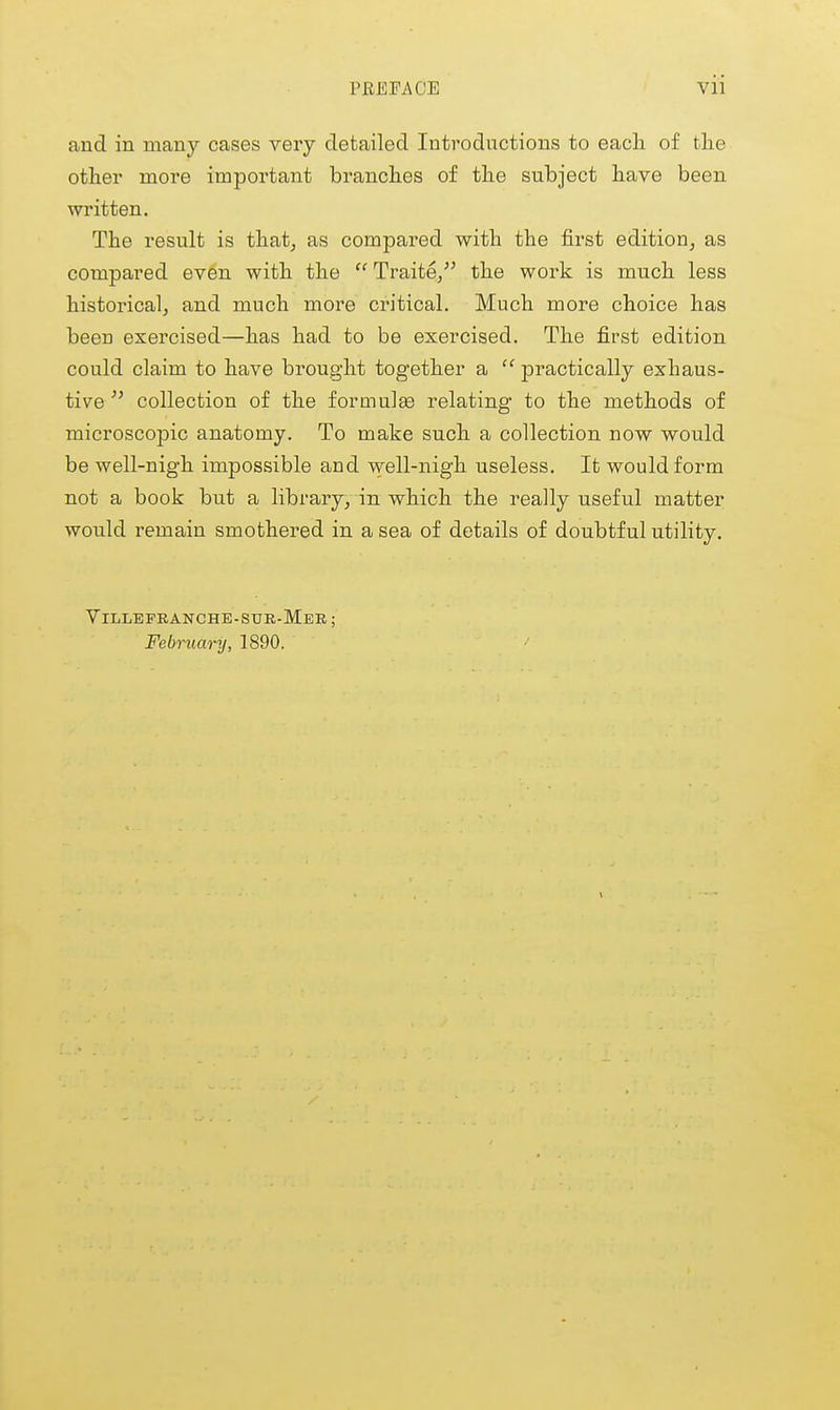 and in many cases very detailed Introductions to each of the other more important branches of the subject have been written. The result is that^ as compared with the first edition, as compared even with the Traite/' the work is much less historical, and much more critical. Much more choice has been exercised—has had to be exercised. The first edition could claim to have brought together a  practically exhaus- tive ^' collection of the formulae relating to the methods of microscopic anatomy. To make such a collection now would be well-nigh impossible and well-nigh useless. It would form not a book but a library, in which the really useful matter would remain smothered in a sea of details of doubtful utility. Villepeanche-sue-Meb ; February, 1890.