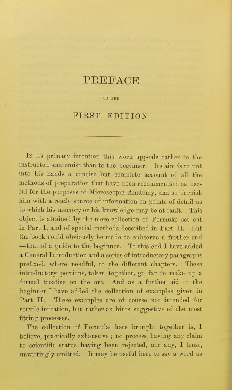 TO THE FIRST EDITION In its primary intention this work appeals rather to the instructed anatomist than to the beginner. Its aim is to put into his hands a concise but complete account of all the methods of preparation that have been recommended as use- ful for the purposes of Microscopic Anatomy, and so furnish him with a ready source of information on points of detail as to which his memory or his knowledge may be at fault. This object is attained by the mere collection of Formulse set out in Part I, and of special methods described in Part II. But the book could obviously be made to subserve a further end —that of a guide to the beginner. To this end I have added a General Introduction and a series of introductory paragraphs prefixed, where needful, to the different chapters. These introductory portions, taken together, go far to make up a formal treatise on the art. And as a further aid to the beginner I have added the collection of examples given in Part II. These examples are of course not intended for servile imitation, but rather as hints suggestive of the most fitting processes. The collection of Formulae here brought together is, I believe, practically exhaustive; no process having any claim to scientific status having been rejected, nor any, I trust, unwittingly omitted. It may be useful here to say a word as