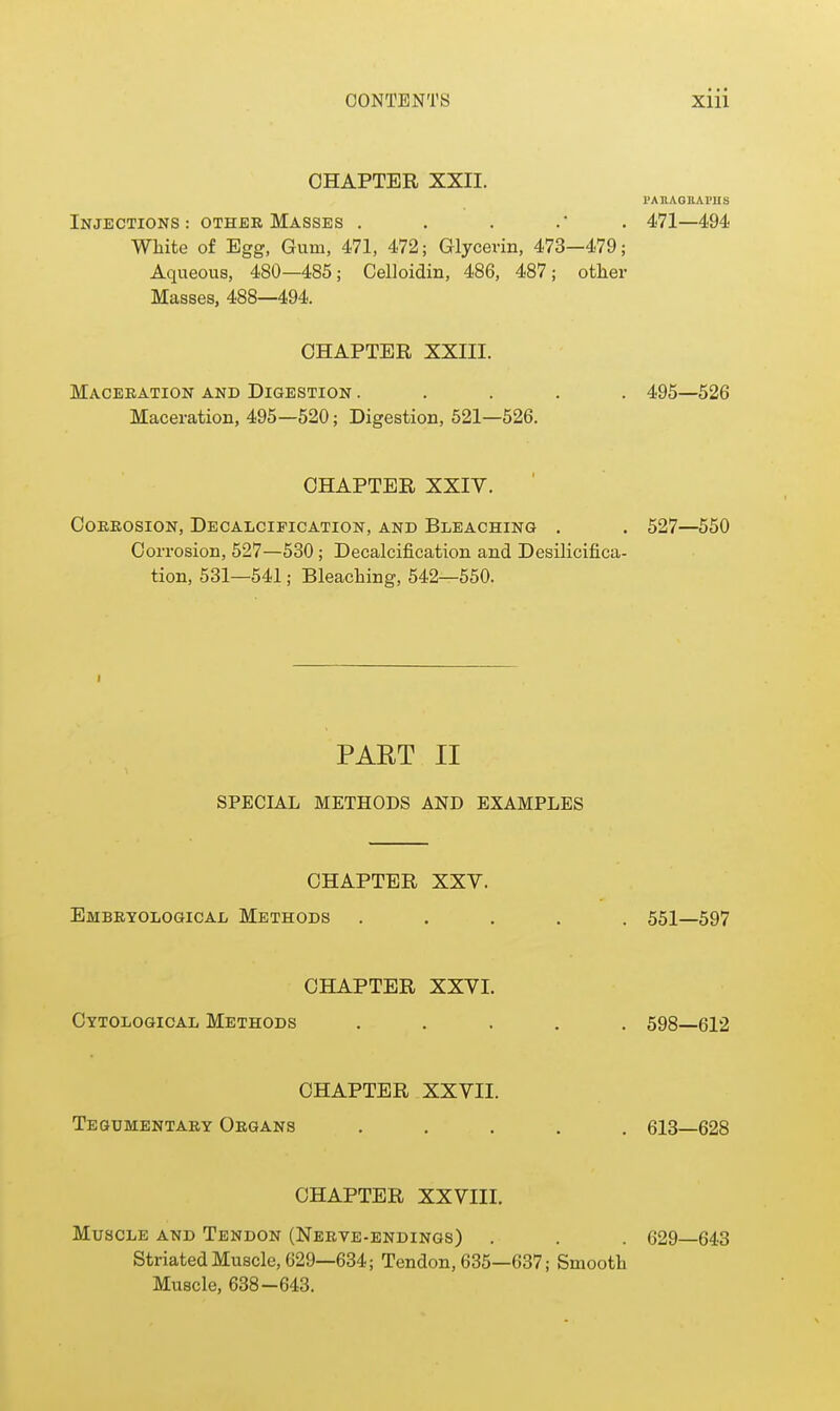 CHAPTER XXII. PAIlAGllAl'IIS Injections: other Masses . . . .* . 471—494 White of Egg, Gum, 471, 472; Glycerin, 473—479; Aqueous, 480—485; Celloidin, 486, 487; other Masses. 488—494. CHAPTER XXIII. Maceration and Digestion ..... 495—526 Maceration, 495—520; Digestion, 521—526. CHAPTER XXIV. Corrosion, Decalcification, and Bleaching . . 527—550 Corrosion, 527—530; Decalcification and Desilicifica- tion, 531—541; Bleaching, 542—550. I PART II SPECIAL METHODS AND EXAMPLES CHAPTER XXV. Embryological Methods ..... 551—597 CHAPTER XXVI. Cytological Methods ..... 598—612 CHAPTER XXVII. Tegumentary Organs ..... 613—628 CHAPTER XXVIII. Muscle and Tendon (Nerve-endings) . . . 629—643 Striated Muscle, 629—634; Tendon, 635—637; Smooth Muscle, 638-643.