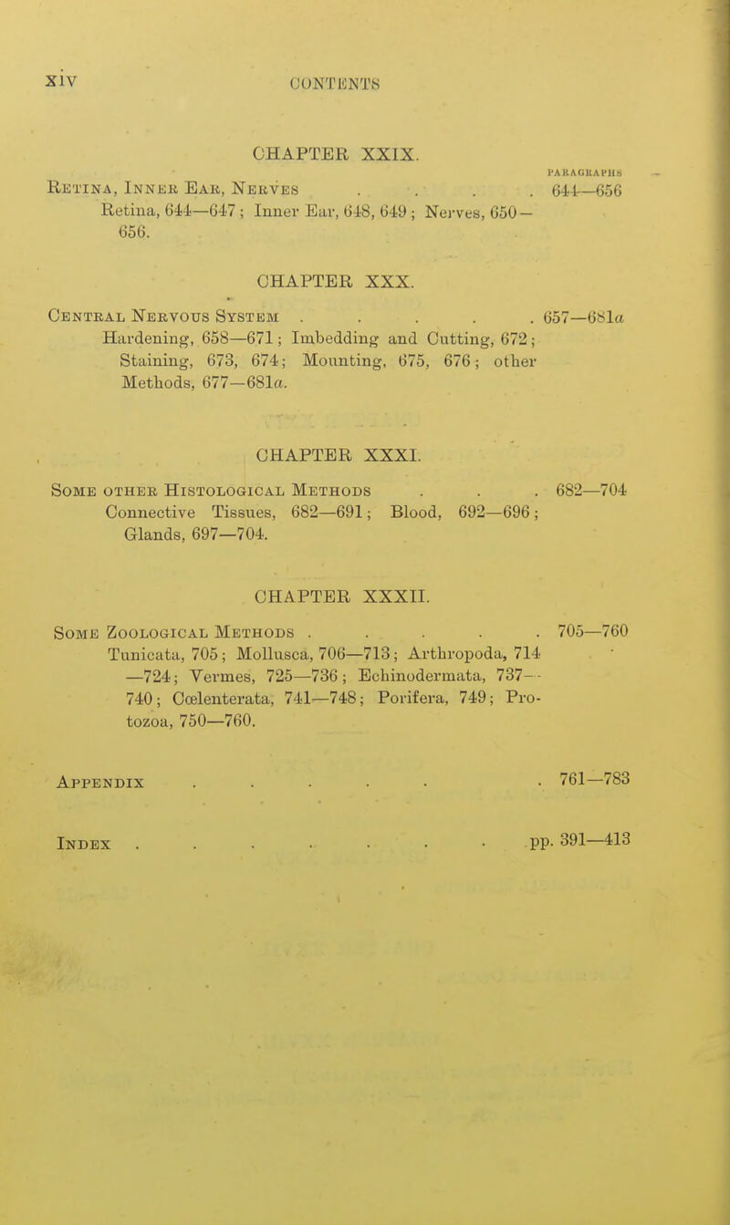 CHAPTER XXIX. PAKAGUAl'HS Retina, Inner Ear, Nerves .... 64-lr—656 Retina, 644—647 ; Inner Ear, 648, 649 ; Nerves, 650- 656. CHAPTER XXX. Central Nervous System ..... 657—6Sla Hardening, 658—671; Imbedding and Cutting, 672; Staining, 673, 674; Mounting, 675, 676; other Methods, 677-681a. CHAPTER XXXI. Some other Histological Methods . . . 682—704 Connective Tissues, 682—691; Blood, 692—696; Glands, 697—704. CHAPTER XXXII. Some Zoological Methods ..... 705—760 Tunicata, 705; MoUusca, 706—713; Arthropoda, 714 —724; Vermes, 725—736; Echinodermata, 737-- 740; Coelenterata, 741—748; Porifera, 749; Pro- tozoa, 750—760. Appendix ..... . 761—783 Index . . . . • • • PP- 391—413