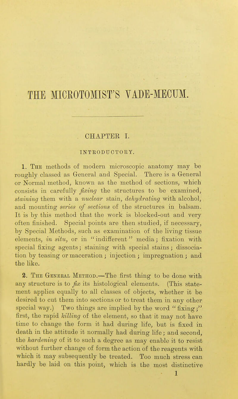 THE MICROTOMIST'S VADE-MECUM. CHAPTER I. INTEODTJOTORT. 1. The methods of modern microscopic anatomy may be rouglily classed as General and Special. There is a General or Normal method, known as the method of sections, which consists in carefully fixing the structures to be examined, staining them with a nuclear stain, dehydrating with alcohol, and mounting series of sections of the structures in balsam. It is by this method that the work is blocked-out and very often finished. Special points are then studied, if necessary, by Special Methods, such as examination of the living tissue elements, in situ, or in indifferent media; fixation with special fixing agents; staining with special stains ; dissocia- tion by teasing or maceration; injection ; impregnation ; and the like. 2. The General Method.—The first thing to be done with any structure is to fix its histological elements. (This state- ment applies equally to all classes of objects, whether it be desired to cut them into sections or to treat them in any other special way.) Two things are implied by the word fixing; first, the rapid killing of the element, so that it may not have time to change the form it had during life, but is fixed in death in the attitude it normally had during life; and second, the hardening of it to such a degree as may enable it to resist without further change of form the action of the reagents with which it may subsequently be treated. Too much stress can hardly be laid on this point, which is the most distinctive