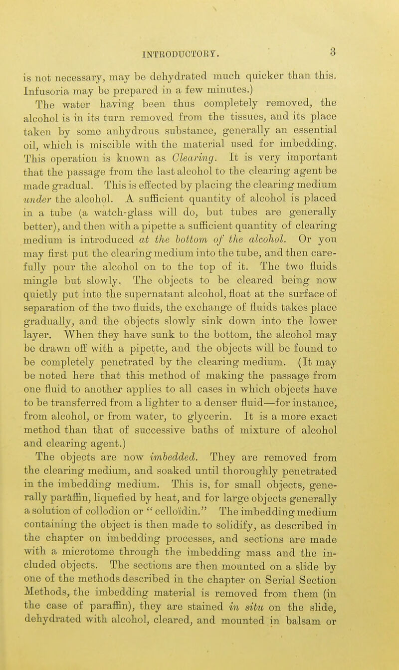 INTllODUOTOB?. is not necessary, may be dehydrated much quicker than this. Infusoria may be prepared in a few minutes.) The water having been thus completely removed, the alcohol is in its turn removed from the tissues, and its place taken by some anhydrous substance, generally an essential oil, which is iniscible with the material used for imbedding. This operation is known as Clearing. It is very important that the passage from the last alcohol to the clearing agent be made gradual. This is effected by placing the clearing medium under the alcohol. A sufficient quantity of alcohol is placed in a tube (a watch-glass will do, but tubes are generally better), and then with a pipette a sufficient quantity of clearing- medium is introduced at the bottom of the alcohol. Or you may first put the clearing medium into the tube, and then care- fully pour the alcohol on to the top of it. The two fluids mingle but slowly, The objects to be cleared being now quietly put into the supernatant alcohol, float at the surface of separation of the two fluids, the exchange of fluids takes place gradually, and the objects slowly sink down into the lower layer. When they have sunk to the bottom, the alcohol may be drawn off with a pipette, and the objects will be found to be completely penetrated by the clearing medium. (It may be noted here that this method of making the passage from one fluid to another applies to all cases in which objects have to be transferred from a lighter to a denser fluid—for instance, from alcohol, or from water, to glycerin. It is a more exact method than that of successive baths of mixture of alcohol and clearing agent.) The objects are now imbedded. They are removed from the clearing medium, and soaked until thoroughly penetrated in the imbedding medium. This is, for small objects, gene- rally parfiffin, liquefied by heat, and for large objects generally a solution of collodion or  cello'idin. The imbedding medium containing the object is then made to solidify, as described in the chapter on imbedding processes, and sections are made with a microtome through the imbedding mass and the in- cluded objects. The sections are then mounted on a slide by one of the methods described in the chapter on Serial Section Methods, the imbedding material is removed from them (in the case of paraffin), they are stained in situ on the slide, dehydrated with alcohol, cleared, and mounted in balsam or