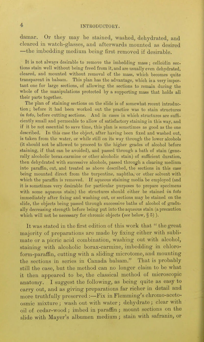 damar. Or they may be stained, washed, dehydrated, and cleared in watch-glasses, and afterwards mounted as desired —the imbedding medium being first removed if desirable. It is not always desirable to remove the imbedding mass ; celloidin sec- tions stain well without being freed from it, and are usually even dehydrated, cleared, and mounted without removal of the mass, which becomes quite transparent in balsam. This plan has the advantage, which is a very impor- tant one for lai'ge sections, of allowing the sections to remain during the whole of the manipulations protected by a supportiag mass that holds all ■ their parts together. The plan of staining sections on the slide is of somewhat recent introduc- tion; before it had been worked out the practice was to stain structures in toto, before cutting sections. And in cases in which structures are suffi- ciently small and permeable to allow of satisfactory staining in this way, and if it be not essential to save time, this plan is sometimes as good as the one described. In this case the object, after having been fixed and washed out, is taken from the water, or while still on its way through the lower alcohols (it should not be allowed to proceed to the higher grades of alcohol before staining, if that can be avoided), and passed through a bath of stain (gene- rally alcoholic borax-carmine or other alcoholic stain) of sufficient duration, then dehydrated with successive alcohols, passed throu_gli a clearing medium into paraffin, cut, and treated as above described, the sections in this case being mounted direct from the turpentine, naphtha, or other solvent with which the paraffin is removed. If aqueous staining media be employed (and it is sometimes very desirable for particular purposes to prepare specimens with some aqueous stain) the structures should either be stained in toto immediately after fixing and washing out, or sections may be stained on the slide, the objects being passed through successive baths of alcohol of gradu- ally decreasing strength before being put into the aqueous stain (a precaution which will not be necessary for chromic objects (see below, § 5)). It was stated in the first edition of this work that  the great majority of preparations are made by fixing either with subli- mate or a pici'ic acid combination, washing out with alcohol, staining with alcoholic borax-carmine, imbedding in chloro- form-paraffin, cutting with a sliding microtome, and mounting the sections in series in Canada balsam. That is probably still the case, but the method can no longer claim to be Avhat it then appeared to be, the classical method of microscopic anatomy. I suggest the following, as being quite as easy to carry out, and as giving preparations far richer in detail and more truthfully preserved :—Fix in Flemming's chromo-aceto- osmic mixture ; wash out with water ; dehydrate; clear with oil of cedar-wood ; imbed in paraflSin; mount sections on the slide with Mayer's albumen medium; stain with safranin, or