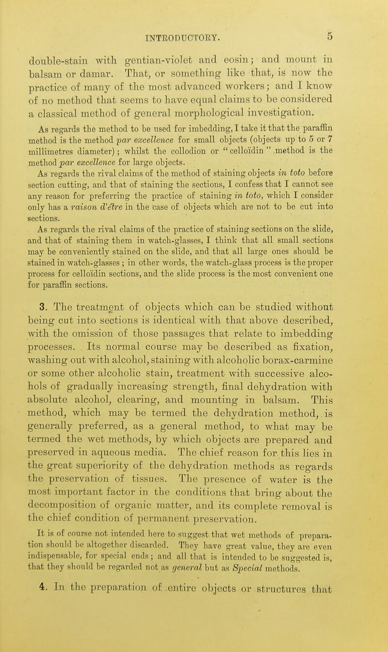 double-stain with gentian-violet and eosin; and mount in balsam or damar. Thatj or something like that, is now the practice of many of the most advanced workers; and I know of no method that seems to have equal claims to be considered a classical method of general morphological investigation. As regards the method to be used for imbedding, I take it that the paraffin method is the method par excellence for small objects (objects iip to 5 or 7 millimetres diameter); whilst the collodion or celloidin  method is the method par excellence for large objects. As regards the rival claims of the method of staining objects in toto before section cutting, and that of staining the sections, I confess that I cannot see any reason for preferring the practice of staining in toto, which I consider only has a raison d'etre in the case of objects which are not to be cut into sections. As regards the rival claims of the practice of staining sections on the slide, and that of staining them in watch-glasses, I think that all small sections may be conveniently stained on the slide, and that all large ones should be stained in watch-glasses ; in other words, the watch-glass process is the proper process for celloidin sections, and the slide process is the most convenient one for paraffin sections. 3. The treatment of objects which can be studied without being cut into sections is identical with that above described, with the omission of those passages that relate to imbedding processes. Its normal course may be described as fixation, washing out with alcohol, staining with alcoholic borax-carmine or some other alcoholic stain, treatment with successive alco- hols of gradually increasing strength, final dehydration with absolute alcohol, clearing, and mounting in balsam. This method, which may be termed the dehydration method, is generally preferred, as a general method, to what may be termed the wet methods, by which objects are prepared and preserved in aqueous media. The chief reason for this lies in the great superiority of the dehydration methods as regards the preservation of tissues. The presence of water is the most important factor in the conditions that bring about the decomposition of organic matter, and its complete removal is the chief condition of permanent preservation. It is of course not intended here to suggest that wet methods of prepara- tion should be altogether discarded. They have great value, they are even indispensable, for special ends; and all that is intended to be suggested is, that they should be regarded not as general but as Special methods. 4. In the preparation of,entire objects or structures that