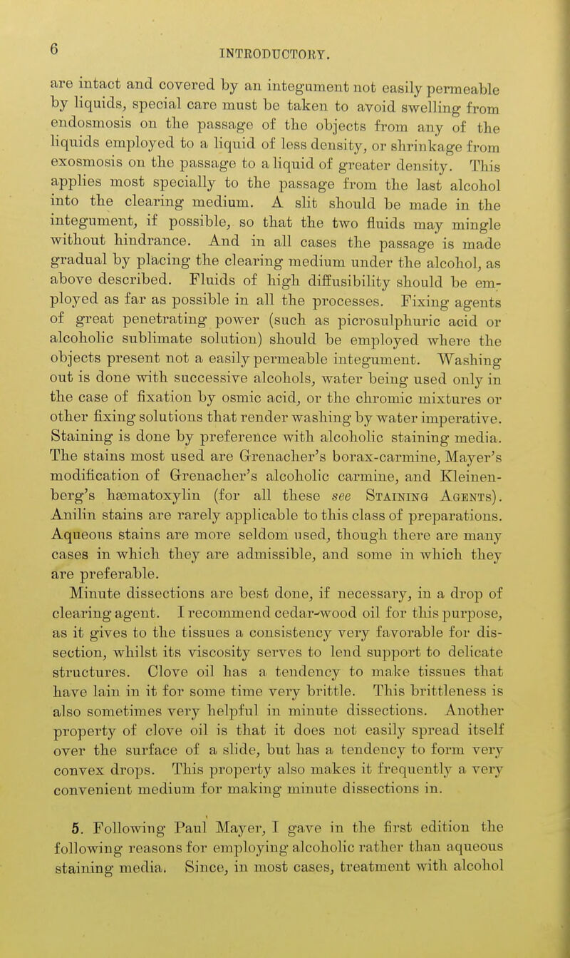 are intact and covered by an integument not easily permeable by liquids, special care must be taken to avoid swelling from endosmosis on tlie passage of the objects from any of the liquids employed to a liquid of less density, or shrinkage from exosmosis on the passage to a liquid of greater density. This applies most specially to the passage from the last alcohol into the clearing medium. A slit should be made in the integument, if possible, so that the two fluids may mingle without hindrance. And in all cases the passage is made gradual by placing the clearing medium under the alcohol, as above described. Fluids of high diffusibility should be em- ployed as far as possible in all the processes. Fixing agents of great penetrating power (such as picrosulphuric acid or alcoholic sublimate solution) should be employed where the objects present not a easily permeable integument. Washing out is done with successive alcohols, water being used only in the case of fixation by osmic acid, or the chromic mixtures or other fixing solutions that render washing by water imperative. Staining is done by preference with alcoholic staining media. The stains most used are G-renacher's borax-carmine, Mayer's modification of Grenadier's alcoholic carmine, and Kleinen- berg's hgematoxylin (for all these see Staining Agents). Anilin stains are rarely applicable to this class of preparations. Aqueous stains are more seldom used, though there are many cases in which they are admissible, and some in which they are preferable. Minute dissections are best done, if necessary, in a drop of clearing agent. I recommend cedar-wood oil for this purpose, as it gives to the tissues a consistency very favorable for dis- section, whilst its viscosity serves to lend support to delicate structures. Clove oil has a tendency to make tissues that have lain in it for some time very brittle. This brittleness is also sometimes very helpful in minute dissections. Another property of clove oil is that it does not easily spread itself over the surface of a slide, but has a tendency to form very convex drops. This property also makes it frequently a very convenient medium for making minute dissections in. 6. Following Paul Mayer, I gave in the first edition the following reasons for employing alcoholic rather than aqueous staining media. Since, in most cases, treatment with alcohol