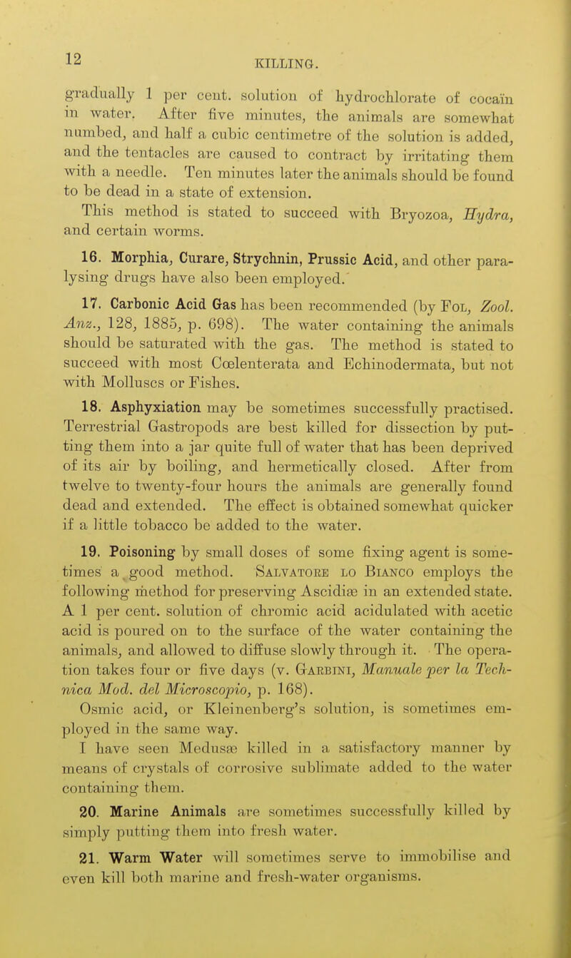 KILLING. gradually 1 per cent, solution of hydrochlorate of cocain in water. After five minutes, the animals are somewliat numbed, and half a cubic centimetre of the solution is added, and the tentacles are caused to contract by irritating them with a needle. Ten minutes later the animals should be found to be dead in a state of extension. This method is stated to succeed with Bryozoa, Hydra, and certain worms. 16. Morphia, Curare, Strychnin, Prussic Acid, and other para- lysing drugs have also been employed. 17. Carbonic Acid Gas has been recommended (by Fol, Zool Anz., 128, 1885, p. 698). The water containing the animals should be saturated with the gas. The method is stated to succeed with most Coelenterata and Echinodermata, but not with Molluscs or Fishes. 18. Asphyxiation may be sometimes successfully practised. Terresti-ial Gastropods are best killed for dissection by put- ting them into a jar quite full of water that has been deprived of its air by boiling, and hermetically closed. After from twelve to twenty-four hours the animals are generally found dead and extended. The effect is obtained somewhat quicker if a little tobacco be added to the water. 19. Poisoning by small doses of some fixing agent is some- times a good method. Salvatore lo Bianco employs the following rhethod for preserving Ascidiffi in an extended state. A 1 per cent, solution of chromic acid acidulated with acetic acid is poured on to the surface of the water containing the animals, and allowed to diffuse slowly through it. The opera- tion takes four or five days (v. Garbini, Manuale jper la Tech- nica Mod. del Microscopio, p. 168). Osmic acid, or Kleinenberg's solution, is sometimes em- ployed in the same way. I have seen Medusas killed in a satisfactoiy manner by means of crystals of corrosive sublimate added to the water containing them. 20. Marine Animals are sometimes successfully killed by simply putting them into fresh water. 21. Warm Water Avill sometimes serve to immobilise and even kill both marine and fresh-water organisms.