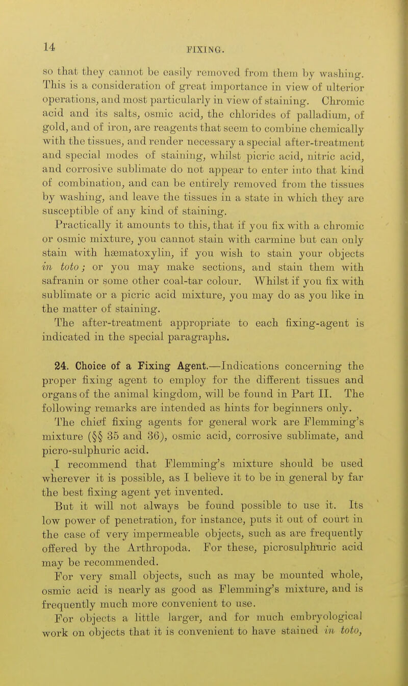 SO that they cannot be easily rcmuved from them by washing. This is a consideration of great importance in view of ulterior operations, and most particularly in view of staining. Chromic acid and its salts, osmic acid, the chlorides of palladium, of gold, and of iron, are reagents that seem to combine chemically with the tissues, and render necessary a special after-treatment and special modes of staining, whilst, picric acid, nitric acid, and corrosive sublimate do not appear to enter into that kind of combinatiou, and can be entirely removed from the tissues by washing, and leave the tissues in a state in Avhich they are susceptible of any kind of staining. Practically it amounts to this, that if you fix with a chromic or osmic mixture, you cannot stain with carmine but can only stain with hgematoxylin, if you wish to stain your objects in toto; or you may make sections, and stain them with safranin or some other coal-tar colour. Whilst if you fix with sublimate or a picric acid mixture, you may do as you like in the matter of staining. The aftei'-treatment appropriate to each fixing-agent is indicated in the special paragraphs. 24. Choice of a Fixing Agent.—Indications concerning the proper fixing agent to employ for the different tissues and organs of the animal kingdom, will be found in Part II. The following remarks are intended as hints for beginners only. The chief fixing agents for general work are Flemming's mixture (§§ 35 and 86), osmic acid, corrosive sublimate, and picro-sulphuric acid. 1 recommend that Flemming's mixture should be used wherever it is possible, as I believe it to be in general by far the best fixing agent yet invented. But it will not always be found possible to use it. Its low power of penetration, for instance, puts it out of court in the case of very impermeable objects, such as are frequently offered by the Arthropoda. For these, picrosulphnric acid may be recommended. For very small objects, such as may be mounted whole, osmic acid is nearly as good as Flemming's mixture, and is frequently much more convenient to use. For objects a little larger, and for much embryological work on objects that it is convenient to have stained in toto,