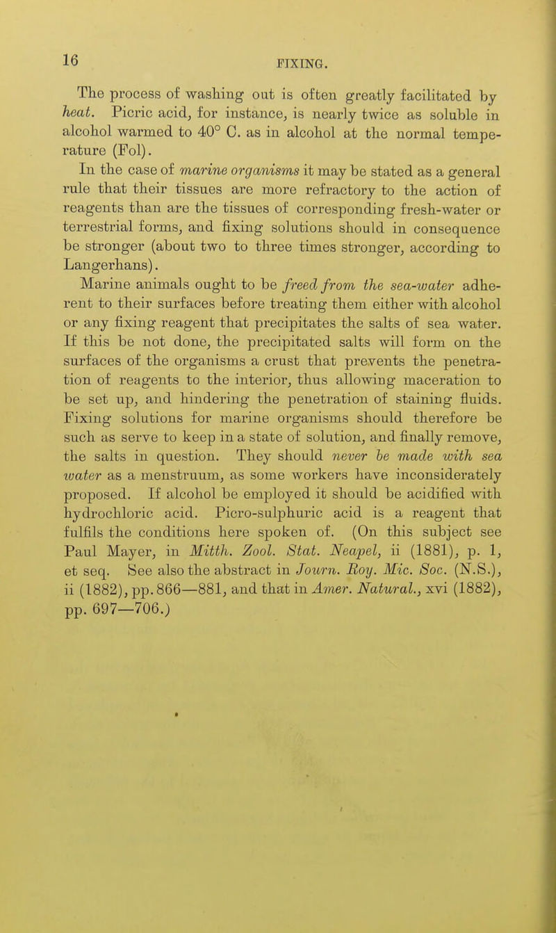 The process of wasliing out is often greatly facilitated by heat. Picric acid, for instance, is nearly twice as soluble in alcobol warmed to 40° C. as in alcohol at the normal tempe- rature (Fol), In the case of marine organisms it may be stated as a general rule that their tissues are more refractory to the action of reagents than are the tissues of corresponding fresh-water or terrestrial forms, and fixing solutions should in consequence be stronger (about two to three times strongei', according to Langerhans). Marine animals ought to be freed from the sea-water adhe- rent to their surfaces before treating them either with alcohol or any fixing reagent that precipitates the salts of sea water. If this be not done, the precipitated salts will form on the surfaces of the organisms a crust that prevents the penetra- tion of reagents to the interior, thus allowiog maceration to be set up, and hindering the penetration of staining fluids. Fixing solutions for marine organisms should therefore be such as serve to keep in a state of solution, and finally remove, the salts in question. They should never be made with sea water as a menstruum, as some workers have inconsiderately proposed. If alcohol be employed it should be acidified with hydrochloric acid. Picro-sulphuric acid is a reagent that fulfils the conditions here spoken of. (On this subject see Paul Mayer, in Mitth. Zool. Stat. Neapel, ii (1881), p. 1, et seq. See also the abstract in Journ. Boy. Mic. Soc. (N.S.), ii (1882), pp. 866—881, and that in Amer. Natural, xvi (1882), pp. 697—706.)