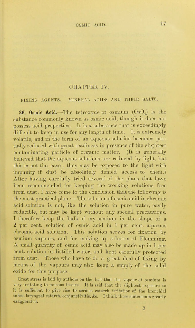 OSMIO ACID. CHAPTER IV. FIXING AGENTS. MINERAL ACIDS AND THEIR SALTS. 26. Osmic Acid.—The tetroxyde of osmium (OsOJ is tlie substance commouly known as osmic acid^ tliougli it does not possess acid properties. It is a substance tbat is exceedingly difficult to keep in use for any length of time. It is extremely volatile^ and in the form of an aqueous solution becomes par- tially reduced with great readiness in presence of the slightest contaminating particle of organic matter. (It is generally believed that the aqueons solutions are reduced by light, but this is not the case; they may be exposed to the light with impunity if dust be absolutely denied access to them.) After having carefully tried several of the plans that have been recommended for keeping the working solutions free from dust, I have come to the conclusion that the following is the most practical plan :—The solution of osmic acid in chromic acid solution is not, like the solution in pure water, easily reducible, but may be kept without any special precautions. 1 therefore keep the bulk of my osmium in the shape of a 2 per cent, solution of osmic acid in 1 per cent, aqueous chromic acid solution. This solution serves for fixation by osmium vapours, and for making up solution of Flemming. A small quantity of osmic acid may also be made up in 1 per cent, solution in distilled watei*, and kept carefully protected from dust. Those who have to do a great deal of fixing by means of the vapours may also keep a supply of the solid oxide for this purpose. Great stress is laid by authors on tiie fact that the vapour of osmium is very irritating to mucous tissues. It is said that the slightest exposure to it is sufficient to give rise to serious catarrh, irritation of the bronchial tubes, laryngeal catarrh, conjunctivitis, &c. I think these statements greatly exaggerated. • 2