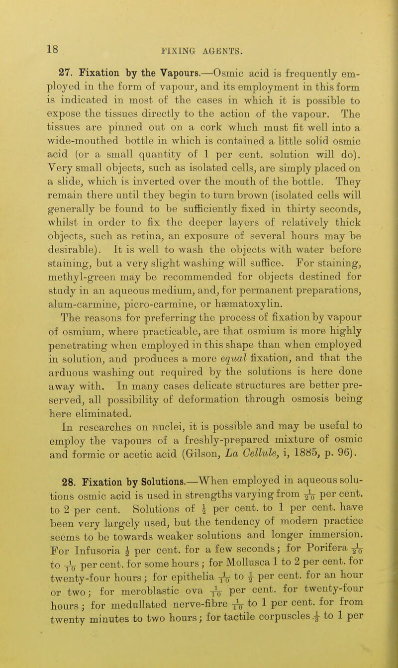 27. Fixation by the Vapours.—Osmic acid is frequently em- ployed in the form of vapour^ and its employment in this form is indicated in most of the cases in which it is possible to expose the tissues directly to the action of the vapour. The tissues are pinned out on a cork which, must fit well into a wide-mouthed bottle in which is contained a little solid osmic acid (or a small quantity of 1 per cent, solution will do). Yery small objects^ such as isolated cells, are simply placed on a slide, which is inverted over the mouth of the bottle. They remain there until they begin to turn brown (isolated cells will generally be found to be sufficiently fixed in thirty seconds, whilst in order to fix the deeper layers of relatively thick objects, such as retina, an exposure of several hours may be desirable). It is well to wash the objects with water before staining, but a very slight washing will suffice. For staining, methyl-green may be recommended for objects destined for study in an aqueous medium, and, for permanent preparations, alum-carmine, picro-carmine, or hsematoxylin. The reasons for preferring the process of fixation by vapour of osmium, where practicable, are that osmium is more highly penetrating when employed in this shape than when employed in solution, and produces a more eqtoal fixation, and that the arduous washing out required by the solutions is here done away with. In many cases delicate structures are better pre- served, all possibility of deformation through osmosis being here eliminated. In researches on nuclei, it is possible and may be useful to employ the vapours of a freshly-prepared mixture of osmic and formic or acetic acid (Gilson, La Cellule, i, 1885, p. 96). 28. Fixation by Solutions.—When employed in aqueous solu- tions osmic acid is used in strengths varying from ^ per cent, to 2 per cent. Solutions of ^ per cent, to 1 per cent, have been very largely used, but the tendency of modern practice seems to be towards weaker solutions and longer immersion. For Infusoria | per cent, for a few seconds; for Porifera to per cent, for some hours; for Mollusca 1 to 2 per cent, for twenty-four hours; for epithelia ^ to i per cent, for an hour or two; for meroblastic ova ^ per cent, for twenty-four hours; for medullated nerve-fibre to 1 per cent, for from twenty minutes to two hours; for tactile corpuscles to 1 per