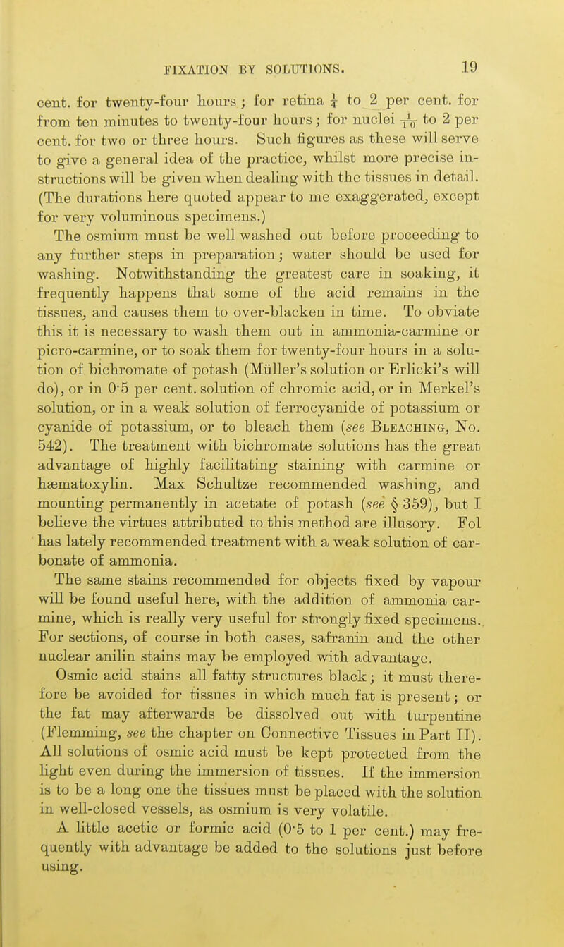 cent, for twenty-four hours ; for retina i to 2 per cent, for from ten minutes to twenty-four hours; for nuclei to 2 per cent, for two or three hours. Such figures as these will serve to give a general idea of the practice, whilst more precise in- structions will be given when dealing with the tissues in detail. (The durations here quoted appear to me exaggerated, except for very voluminous specimens.) The osmium must be well washed out before proceeding to any further steps in preparation; water should be used for washing. Notwithstanding the greatest care in soaking, it frequently happens that some of the acid remains in the tissues, and causes them to over-blacken in time. To obviate this it is necessary to wash them out in ammonia-carmine or picro-carmine, or to soak them for twenty-four hours in a solu- tion of bichromate of potash (Miiller's solution or Erlicki's will do), or in 05 per cent, solution of chromic acid, or in Merkel's solution, or in a weak solution of ferrocyanide of potassium or cyanide of potassium, or to bleach them {see Bleaching, No. 542). The treatment with bichromate solutions has the great advantage of highly facilitating staining with carmine or hasmatoxylin. Max Schultze recommended washing, and mounting permanently in acetate of potash {see § 359), but I beheve the virtues attributed to this method are illusory. Fol has lately recommended treatment with a weak solution of car- bonate of ammonia. The same stains recommended for objects fixed by vapour will be found useful here, with the addition of ammonia car- mine, which is really very useful for strongly fixed specimens. For sections, of course in both cases, safranin and the other nuclear anilin stains may be employed with advantage. Osmic acid stains all fatty structures black; it must there- fore be avoided for tissues in which much fat is present; or the fat may afterwards be dissolved out with turpentine (Flemming, see the chapter on Connective Tissues in Part II). All solutions of osmic acid must be kept protected from the light even during the immersion of tissues. If the immersion is to be a long one the tissues must be placed with the solution in well-closed vessels, as osmium is very volatile. A little acetic or formic acid (0-5 to 1 per cent.) may fre- quently with advantage be added to the solutions just before using.