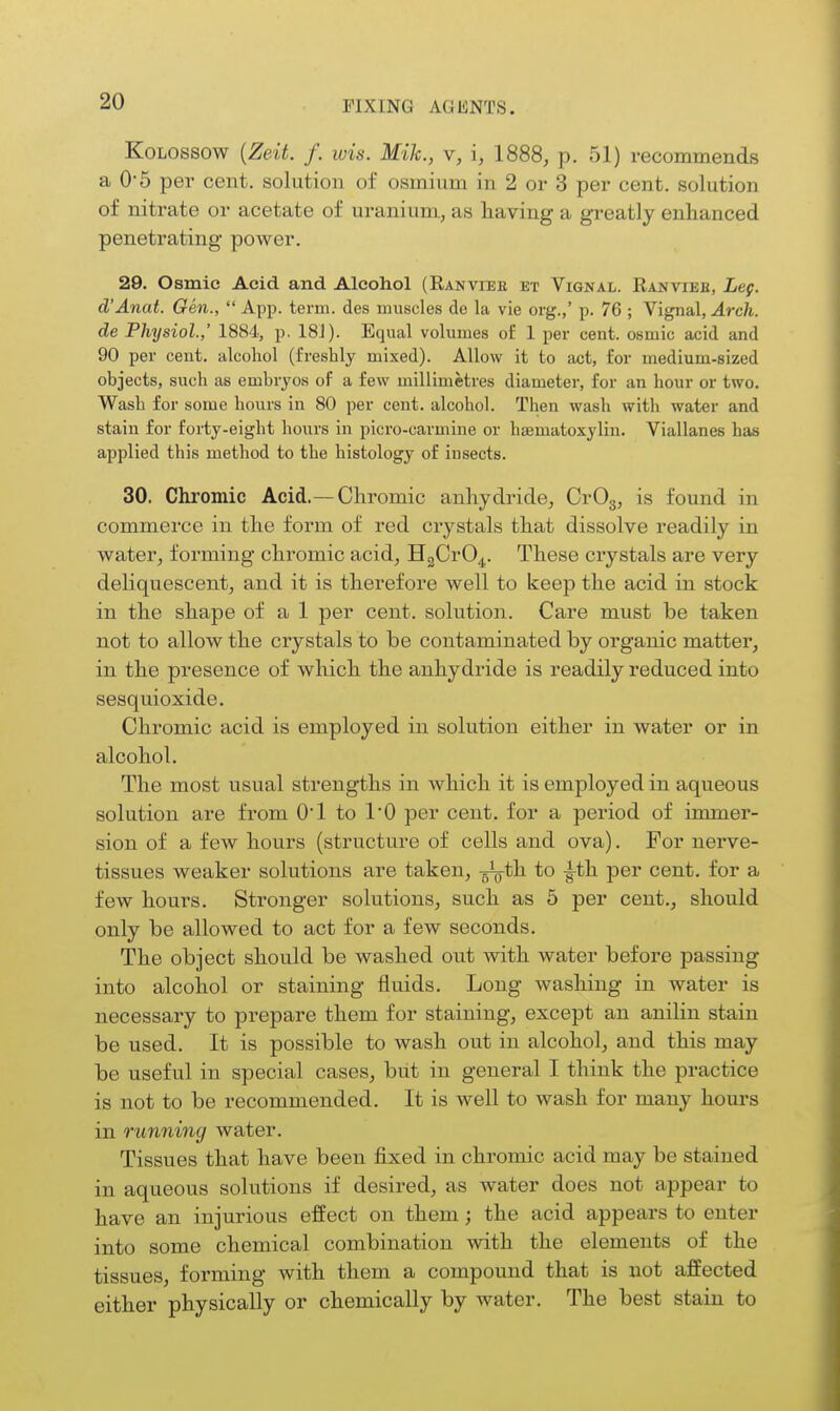 KoLOSSOW {Zeit. f. wis. Mile, v, i, 1888, p. 51) recommends a 0*5 per cent, solution of osmium in 2 or 3 per cent, solution of nitrate or acetate of uranium, as having a greatly enhanced penetrating power. 29. Osmic Acid and Alcohol (Eanvieb et Vignal. Eanvieb, Leg. d'Anat. Gen.,  App. term, des muscles de la vie org.,' p. 76 ; Vignal, Arch, de Physiol.,' 1884, p. 18J). Equal volumes of 1 per cent, osmic acid and 90 per cent, alcohol (freshly mixed). Allow it to act, for medium-sized objects, such as embryos of a few millimetres diameter, for an hour or two. Wash for some hours in 80 per cent, alcohol. Then wash with water and stain for forty-eight hours in picro-carmine or hematoxylin. Viallanes has applied this method to the histology of insects. 30. Chromic Acid.—Chromic anhydride, CrOg, is found in commerce in the form of red crystals that dissolve readily in water, forming chromic acid, HgCrO^.. These crystals are very deliquescent, and it is therefore well to keep the acid in stock in the shape of a 1 per cent, solution. Care must be taken not to allow the crystals to be contaminated by organic matter, in the presence of which the anhydride is readily reduced into sesquioxide. Chromic acid is employed in solution either in water or in alcohol. The most usual strengths in which it is employed in aqueous solution are from O'l to I'D per cent, for a period of immer- sion of a few hours (structure of cells and ova). For nerve- tissues weaker solutions are taken, -^th to ^th per cent, for a few hours. Stronger solutions, such as 5 per cent., should only be allowed to act for a few seconds. The object should be washed out with water before passing into alcohol or staining fluids. Long washing in water is necessary to prepare them for staining, except an anilin stain be used. It is possible to wash out in alcohol, and this may be useful in special cases, but in general I think the practice is not to be recommended. It is well to wash for many hours in running water. Tissues that have been fixed in chromic acid may be stained in aqueous solutions if desired, as water does not appear to have an injurious effect on them; the acid appears to enter into some chemical combination with the elements of the tissues, forming with them a compound that is not affected either physically or chemically by water. The best stain to