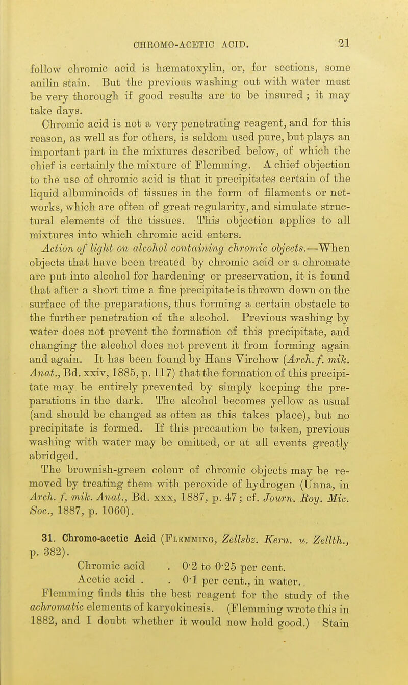 follow clii'omic acid is litematoxylin, or, for sections, some anilin stain. Bnt the previous wasliing out with water must be very thorough if good results are to be insured; it may take days. Chromic acid is not a very penetrating reagent, and for this reason, as well as for others, is seldom used pure, but plays an important part in the mixtures described below, of which the chief is certainly the mixture of Flemming. A chief objection to the use of chromic acid is that it precipitates ceitain of the liquid albuminoids of tissues in the form of filaments or net- works, which are often of great regularity, and simulate struc- tural elements of the tissues. This objection applies to all mixtures into which chromic acid enters. Action of light on alcohol containing chromic objects.—When objects that have been treated by chromic acid or a chromate are put into alcohol for hardening or preseiwation, it is found that after a short time a fine precipitate is thrown down on the surface of the preparations, thus forming a certain obstacle to the further penetration of the alcohol. Previous washing by water does not prevent the foi^mation of this precipitate, and changing the alcohol does not prevent it from forming again and again. It has been found by Hans Yirchow {Arch.f. mik. Anat., Bd, xxiv, 1885, p. 117) that the formation of this precipi- tate may be entirely prevented by simply keeping the pre- parations in the dark. The alcohol becomes yellow as usual (and should be changed as often as this takes place), but no precipitate is formed. If this precaution be taken, previous washing with water may be omitted, or at all events greatly abridged. The brownish-green colour of chromic objects may be re- moved by treating them with peroxide of hydrogen (Unna, in Arch. f. mih. Anat., Bd. xxx, 1887, p. 47; cf. Journ. Roy. Mic. 8oc., 1887, p. 1060). 31. Chromo-acetic Acid (Flemming, Zellshz. Kern. u. Zellth., p. 382). Chromic acid , 0-2 to 0*25 per cent. Acetic acid . . O'l per cent., in water. Flemming finds this the best reagent for the study of the achromatic elements of karyokinesis. (Flemming wrote this in 1882, and I doubt whether it would now hold good.) Stain