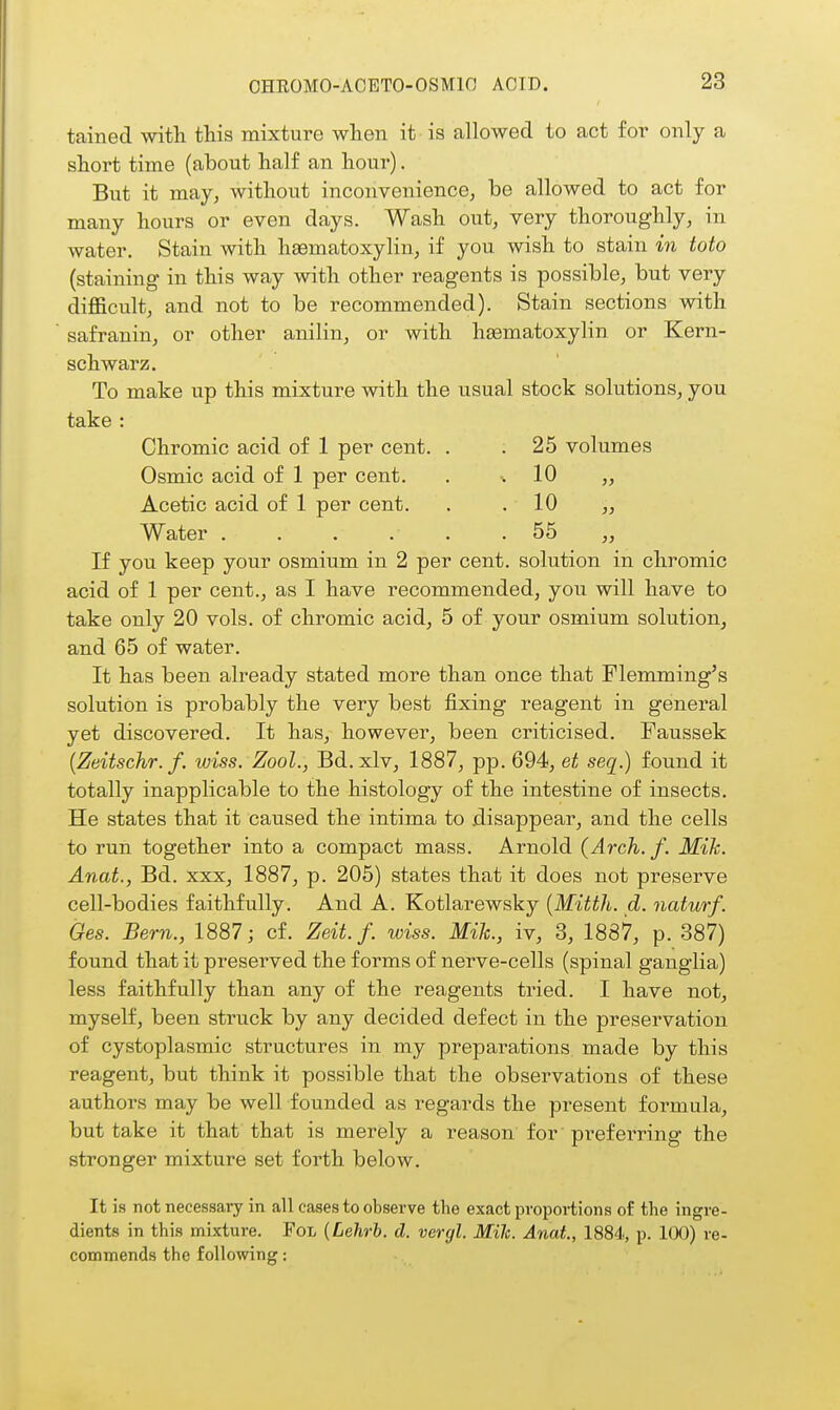 tained with this mixture when it is allowed to act for only a short time (about half an hour). But it may, without inconvenience, be allowed to act for many hours or even days. Wash out, very thoroughly, in water. Stain with hEematoxylin, if you wish to stain in toto (staining in this way with other reagents is possible, but very difficult, and not to be recommended). Stain sections with safranin, or other anilin, or with hgematoxylin or Kern- schwarz. To make up this mixture with the usual stock solutions, you take : Chromic acid of 1 per cent. . . 25 volumes Osmic acid of 1 per cent. . •. 10 ,, Acetic acid of 1 per cent. . . 10 „ Water 55 „ If you keep your osmium in 2 per cent, solution in chromic acid of 1 per cent., as I have recommended, you will have to take only 20 vols, of chromic acid, 5 of your osmium solution, and 65 of water. It has been already stated more than once that Flemming's solution is probably the very best fixing reagent in general yet discovered. It has, however, been criticised. Paussek [Zeitschr. f. iviss. Zool., Bd.xlv, 1887, pp. 694, et seq.) found it totally inapplicable to the histology of the intestine of insects. He states that it caused the intima to disappear, and the cells to run together into a compact mass. Arnold {Arch. f. Mik. Anat., Bd. xxx, 1887, p. 205) states that it does not preserve cell-bodies faithfully. And A. Kotlarewsky [Mitth. d. naturf. Ges. Bern., 1887; cf. Zeit. f. wiss. Mik., iv, 3, 1887, p. 387) found that it preserved the forms of nerve-cells (spinal ganglia) less faithfully than any of the reagents tried. I have not, myself, been struck by any decided defect in the preservation of cystoplasmic structures in my preparations made by this reagent, but think it possible that the observations of these authors may be well founded as regards the present formula, but take it that that is merely a reason' for' preferring the stronger mixture set forth below. It is not necessary in all cases to observe the exact proportions of the ingre- dients in this mixture. FoL {Lehrb. d. vergl. Mile. Anat, 1884, p. KX)) re- commends the following: