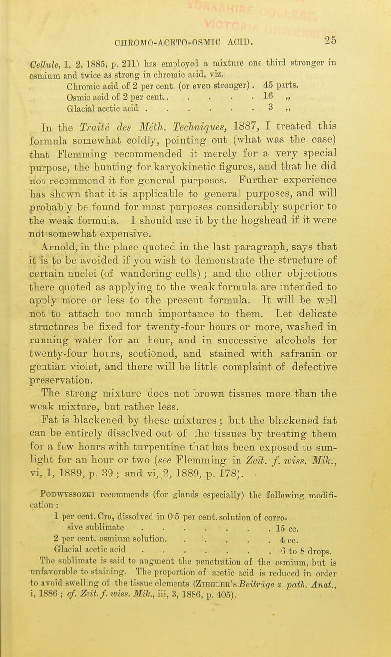 Cellule, 1, 2, 1885, p. 211) has employed a mixture one third stronger in osmium and twice as strong in chromic acid, viz. Chromic acid of 2 per cent, (or even stronger). 45 parts. Osmic acid of 2 per cent 16 „ Glacial acetic acid 3 ,, In the Traite des Meth. Techniques, 1887, I treated this formula somewhat coldly, pointing out (what was the case) that Flemming recommended it merely for a very special purpose, the hunting for karyokinetic figures, and that he did riot recommend it for general purposes. Further experience has shown that it is applicable to general purposes, and will probably be found for most purposes considerably superior to the weak formula. I should use it by the hogshead if it were not-somewhat expensive. Arnold, in the place quoted in the last paragraph, says that if is to be avoided if you wish to demonstrate the structure of certain nuclei (of wandering' cells) ; and the other objections there quoted as applying to the Aveak formula are intended to apply more or less to the present formula. It will be well not to attach too much importance to them. Let delicate structures be fixed for twenty-four hours or more, washed in running water for an hour, and in successive alcohols for twenty-four hours, sectioned, and stained with safranin or gentian violet, and there will be little complaint of defective preservation. The strong mixture does not brown tissues more than the weak mixture, but rather less. Fat is blackened by these mixtures ; but the blackened fat can be entirely dissolved out of the tissues by treating them for a few hours with turpentine that has been exposed to sun- light for an hour or two {see Flemming in Zeit. f. wiss. Mik., vi, 1, 1889, p. 39; and vi, 2, 1889, p. 178). ■ PoDWTSSOZKi recommends (for glands especially) the following modifi- cation : 1 per cent. Cvo^ dissolved in 0'5 per cent, solution of corro- sive sublimate . . . . . . . 15 cc. 2 per cent, osmium solution. . . . . . 4 cc. Glacial acetic acid 6 to 8 drops. The sublimate is said to augment the penetration of the osmium, but is unfavorable to staining. The proportion of acetic acid is reduced in order to avoid swelling of the tissue elements (Zma-LViu'fi Beitrage z. path. Anat., i, 1886 ; cf. Zeit. f. wiss. Mile, iii, 3, 1886, p. 405).