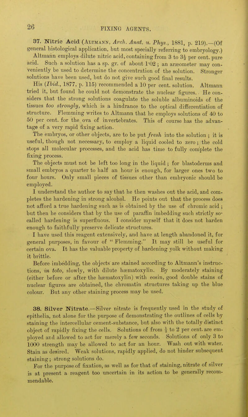 37. Nitric Acid (Altmann, Arch. Anat. u. Phys., 1881, p. 219).—(Of general histological application, but most specially referring to embryology.) Altmann employs dilute nitric acid, containing from 3 to 3^ per cent, pure acid. Such a solution has a sp. gr. of about 1-02 ; an arajometer may con- veniently be used to determine the concentration of the solution. Stronger solutions have been used, but do not give such good final results. His {Ibid., 1877, p. 115) recommended a 10 per cent, solution. Altmann tried it, but found he could not demonstrate the nuclear figures. He con- siders that the strong solutions coagulate the soluble albuminoids of the tissues too strongly, which is a hindrance to the optical differentiation of structure. Flemming writes to Altmann that he employs solutions of 40 to 50 per cent, for the ova of invertebrates. This of course has the advan- tage of a very rapid fixing action. The embryos, or other objects, are to be put fresh into the solution ; it is useful, though not necessary, to employ a liquid cooled to zero ; the cold stops all molecular processes, and the acid has time to fully complete the fixing process. The objects must not be left too long in the liquid ; for blastoderms and small embryos a quarter to half an hour is enough, for larger ones two to four hours. Only small pieces of tissues other than embryonic should be employed. I understand the author to say that he then washes out the acid, and com- pletes the hardening in strong alcohol. He points out that the proce.ss does not afford a true hardening such as is obtained by the use of chromic acid ; but then he considers that by the use of paraffin imbedding such strictly so- called hardening is superfluous. I consider myself that it does not harden enough to faithfully preserve delicate structures. I have used this reagent extensively, and have at length abandoned it, for general purposes, in favour of  Flemming. It may still be useful for certain ova. It has the valuable property of hardening yolk without making it brittle. Before imbedding, the objects are stained according to Altmann's instruc- tions, in toto, slowly, with dilute hfematoxylin. By moderately staining (either before or after the hematoxylin) witli eosin, good double stains of nuclear figures are obtained, the chromatin structures taking up the blue colour. But any other staining process may be used. 38. Silver Nitrate.—Silver nitrate is frequently used in the study of epithelia, not alone for the purpose of demonstrating the outlines of cells by staining the intercellular cement-substance, but also with the totally distinct object of rapidly fixing the cells. Solutions of from | to 2 per cent, are em- ployed and allowed to act for merely a few seconds. Solutions of only 3 to 1000 strength may be allowed to act for an hour. Wash out with water. Stain as desired. Weak solutions, rapidly applied, do not hinder subsequent staining; strong sohitions do. For the purpose of fixation, as well as for that of staining, nitrate of silver is at present a reagent too uncertain in its action to be generally recom- mendable.