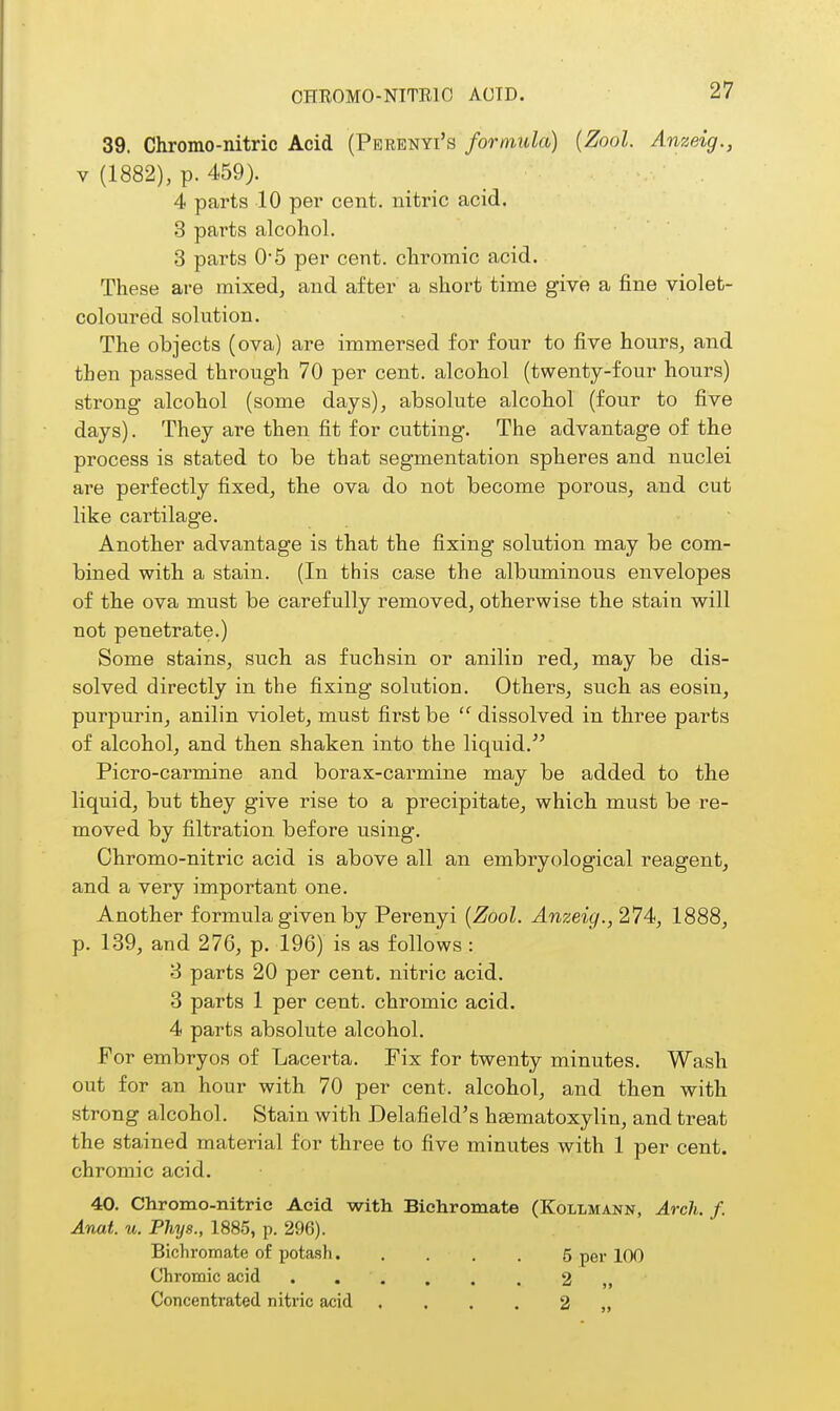 39. Chromo-nitric Acid (Perenyi's formula) {Zool. Anzeig., V (1882), p. 459). 4 parts 10 per cent, nitric acid. 3 parts alcohol. 3 parts 0*5 per cent, cliromic acid. These are mixed, and after a short time give a fine violet- coloured solution. The objects (ova) are immersed for four to five hours, and then passed through 70 per cent, alcohol (twenty-four hours) strong alcohol (some days), absolute alcohol (four to five days). They are then fit for cutting. The advantage of the process is stated to be that segmentation spheres and nuclei are perfectly fixed, the ova do not become porous, and cut like cartilage. Another advantage is that the fixing solution may be com- bined with a stain. (In this case the albuminous envelopes of the ova must be carefully removed, otherwise the stain will not penetrate.) Some stains, such as fuchsin or aniliu red, may be dis- solved directly in the fixing solution. Others, such as eosin, purpurin, anilin violet, must first be  dissolved in three parts of alcohol, and then shaken into the liquid. Picro-carmine and borax-carmine may be added to the liquid, but they give rise to a precipitate, which must be re- moved by filtration before using. Chromo-nitric acid is above all an embryological reagent, and a very important one. Another formula given by Perenyi {Zool. Anzeig., 274, 1888, p. 139, and 276, p. 196) is as follows : 8 parts 20 per cent, nitric acid. 3 parts 1 per cent, chromic acid. 4 parts absolute alcohol. For embryos of Lacerta. Fix for twenty minutes. Wash out for an hour with 70 per cent, alcohol, and then with strong alcohol. Stain with Delafield's heematoxylin, and treat the stained material for three to five minutes with 1 per cent, chromic acid. 40. Chromo-nitric Acid with Bichromate (Kollmann, Arch. f. Anat. u. Phys., 1885, p. 296). Bicliromate of potash 5 per 100 Chromic acid 2 ,, Concentrated nitric acid . . . . 2 ,,