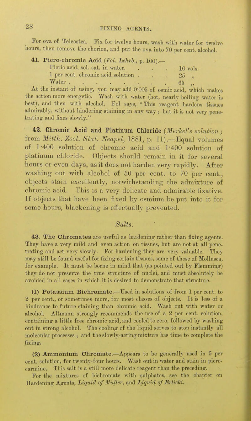 For ova of Teleostea. Fix for twolve hours, wash with water for twelve hours, then remove the chorion, and put the ova into 70 per cent, alcohol. 41. Piero-chromic Acid {Fol. Lelirh., p. 100).— Picric acid, sol. sat. in water. ... 10 vols. 1 per cent, chromic acid solution . . . 25 „ Water 65 „ At the instant of using, you may add O'OOS of osmic acid, which makes the action more energetic. Wash with water (hot, nearly boiling water is best), and then with alcohol. Fol says, This reagent hardens tissues admirably, without hindering staining in any way ; but it is not veiy pene- trating and fixes slowly. 42. Chromic Acid and Platinum Chloride {MevheVs solution; from Mitth. Zool. Stat. Neapel, 1881, p. 11).—Equal volumes of 1-400 solution of chromic acid and 1-400 solution of platinum chloride. Objects should remain in it for several hours or even days, as it does not harden very rapidly. After washing- out with alcohol of 50 per cent, to 70 per cent.^ objects stain excellently, notwithstanding the admixture of chromic acid. This is a very delicate and admirable fixative. If objects that have been fixed by osmium be put into it for some hours, blackening- is effectually prevented. Salts. 43. The Chromates are useful as hardening rather than fixing agents. They have a very mild and even action on tissues, but are not at all pene- trating and act very slowly. For hardening they are very valuable. They may still be found useful for fixing certain tissues, some of those of Mollusca, for example. It must be borne in mind that (as pointed out by Flemming) they do not preserve the true structure of nuclei, and must absolutely be avoided in all cases in which it is desired to demonstrate that structure. (1) Potassium Bichromate.—Used in solutions of from 1 per cent, to 2 per cent., or sometimes more, for most classes of objects. It is less of a hindrance to futiire staining than chromic acid. Wash out with water or alcohol. Altmann strongly recommends the use of a 2 per cent, solution, containing a little free chromic acid, and cooled to zero, followed by washing out in strong alcohol. The cooling of the liquid serves to stop instantly all molecular processes ; and the slowly-acting mixture has time to complete the fixing. (2) Ammonium Chromate.—Appears to be generally used in 5 per cent, solution, for twenty-four hours. Wash out in water and stain in picro- carmine. This salt is a still more delicate reagent than the preceding. For the mixtures of bichromate with sulphates, see the chapter on Hardening Agents, Liquid of Miiller, and lAquid of Mrlicki.