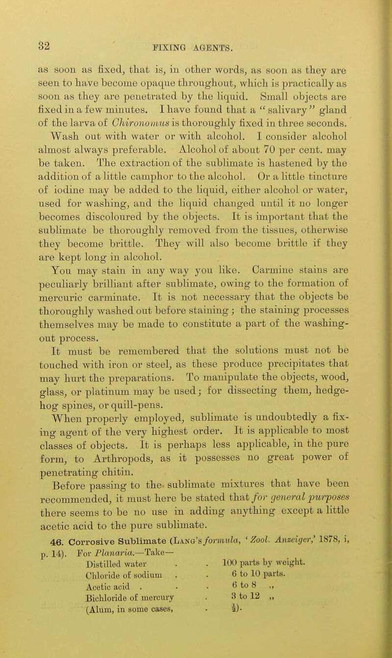 as soon as fixed, that is, in othei' words, as soon as they are seen to have become opaque throughout, which is practically as soon as they are penetrated by the liquid. Small objects are fixed in a few minutes. I have found that a  salivary  gland of the larva of Chironoiiius is thoroughly fixed in three seconds. Wash out with water or with alcohol. I consider alcohol almost always preferable. Alcohol of about 70 per cent, may be taken. The extraction of the sublimate is hastened by the addition of a little camphor to the alcohol. Or a little tincture of iodine may be added to the liquid, either alcohol or water, used for washing, and the liquid changed until it no longer becomes discoloured by the objects. It is important that the sublimate be thoroughly removed from the tissues, otherwise they become brittle. They will also become brittle if they are kept long in alcohol. You may stain in any way you like. Carmine stains are peculiarly brilliant after sublimate, owing to the formation of mercuric carminate. It is not necessary that the objects be thoroughly washed out before staining ; the staining processes themselves may be made to constitute a part of the washing- out process. It must be remembered that the solutions must not be touched with iron or steel, as these produce precipitates that may hurt the preparations. To manipulate the objects, wood, glass, or platinum may be used; for dissecting them, hedge- hog spines, or quill-pens. When properly employed, sublimate is undoubtedly a fix- ing agent of the very highest order. It is applicable to most classes of objects. It is perhaps less appUcable, in the pure form, to Arthropods, as it possesses no great power of penetrating chitin. Before passing to the: sublimate mixtures that have been recommended, it must here be stated that for general purposes there seems to be no use in adding anything except a little acetic acid to the pure sublimate. 46. Corrosive Sublimate (Lang's/ormiiici, ' Zool. Anzeiger,' 1878, i, p. 14). For Flanaria.—Take— Distilled water . . 100 parts by weight. Chloride of sodium . . 6 to 10 parts. Acetic acid . • • 6 to 8 Bichloride of mercury . 3 to 12 „ (Alum, in some cases, . a)-