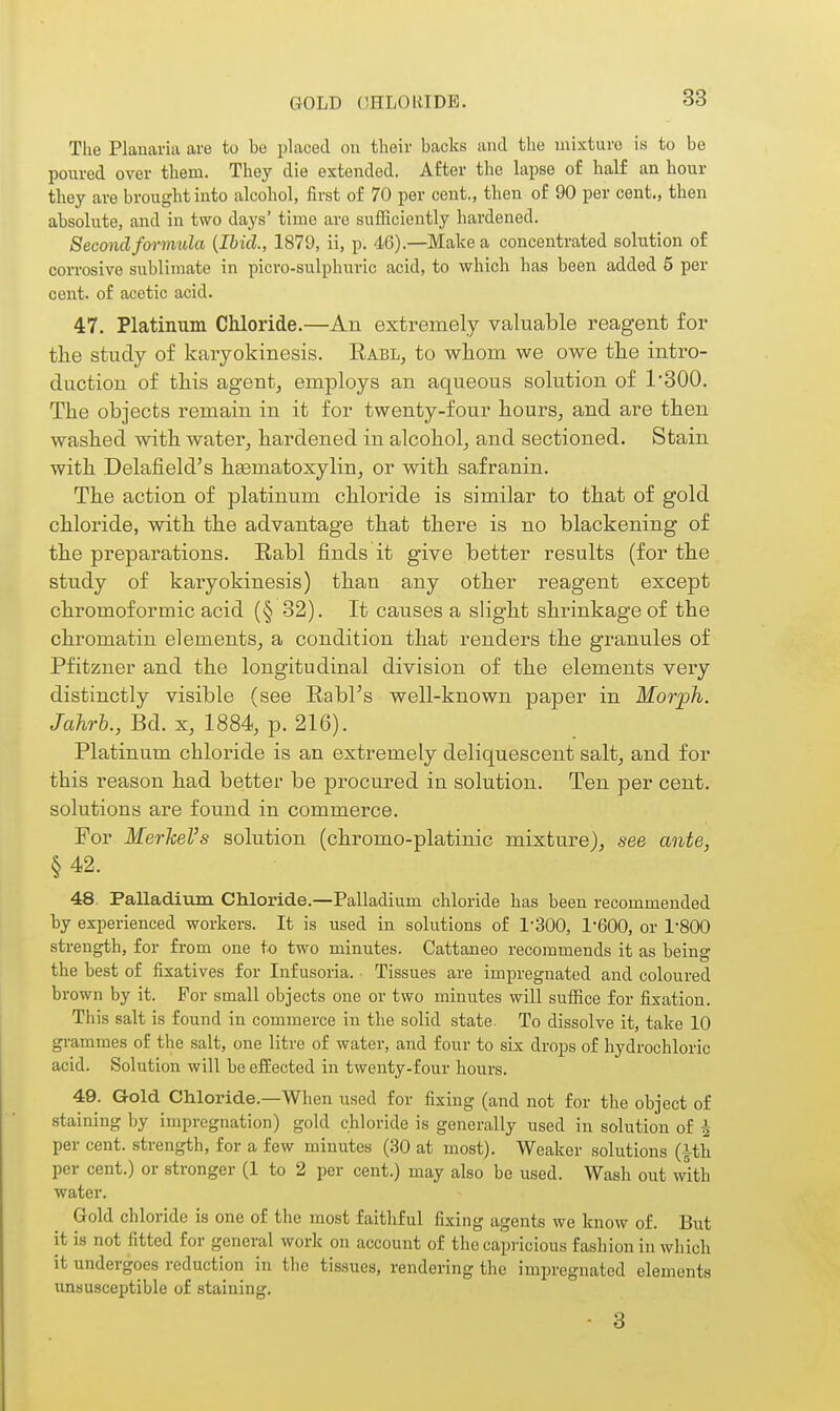GOLD OHLOiaDB. The Planai'ia are to be placed on their backs and the mixture is to be poured over them. They die extended. After the lapse of half an hour they are brought into alcohol, first of 70 per cent., then of 90 per cent., then absolute, and in two days' time are sufficiently hardened. Second formula {Ibid., 1879, ii, p. <16).—Make a concentrated solution of corrosive sublimate in picro-sulphuric acid, to which has been added 5 per cent, of acetic acid. 47. Platinum Chloride.—An extremely valuable reagent for the study of karyokinesis. Rabl, to wlioni we owe the intro- duction of this agent, employs an aqueous solution of 1300. The objects remain in it for twenty-four hours, and are then washed with water, hardened in alcohol, and sectioned. Stain with Delafield's hematoxylin, or with safranin. The action of platinum chloride is similar to that of gold chloi'ide, with the advantage that there is no blackening of the preparations. Rabl finds it give better results (for the study of karyokinesis) than any other reagent except chromoformic acid (§ 32). It causes a slight shrinkage of the chromatin elements, a condition that renders the granules of Pfitzner and the longitudinal division of the elements veiy distinctly visible (see Rabl's well-known paper in Morph. /a/ir&., Bd. X, 1884, p. 216). Platinum chloride is an extremely deliquescent salt, and for this reason had better be procured in solution. Ten per cent, solutions are found in commerce. For Merkel's solution (chromo-platinic mixture), see ante, §42. 48. Palladium Chloride.—Palladium chloride has been recommended by experienced workers. It is used in solutions of 1-300, 1'600, or I'SOO strength, for from one to two minutes. Cattaneo recommends it as being the best of fixatives for Infusoria. ■ Tissues are impregnated and coloured brown by it. For small objects one or two minutes will suffice for fixation. This salt is found in commerce in the solid state. To dissolve it, take 10 grammes of the salt, one litre of water, and four to six drops of hydrochloric acid. Solution will be eifected in twenty-four hours. 49. Gold Chloride.—When used for fixing (and not for the object of staining by impregnation) gold chloride is generally used in solution of 4 per cent, strength, for a few minutes (30 at most). Weaker solutions (ith per cent.) or stronger (1 to 2 per cent.) may also be used. Wash out with water. Gold chloride is one of the most faithful fixing agents we know of. But it is not fitted for general work on account of the capi'icious fashion in which it undergoes reduction in the tis.sues, rendering the impregnated elements unsusceptible of staining, ■ 3