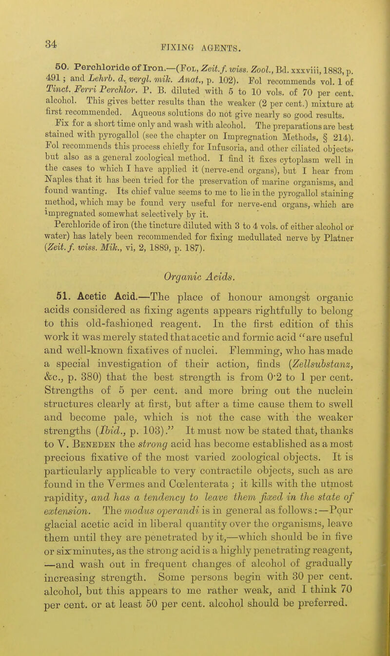 50. PercWoride of Iron.—(Fol, Zeit.f. wias. Zool, Bd. xxxviii, 1883, p. 491; and Lehrh. d._ vergl. mile. Anat, p. 102). Pol recommends vol. 1 of Tinct. Ferri Perchlor. P. B. diluted with 5 to 10 vols, of 70 per cent, alcohol. This gives better results than the weaker (2 per cent.) mixture at first recommended. Aqueous solutions do not give nearly so good results. Pix f or^ a short time only and wash with alcohol. The preparations are best stained with pyrogallol (see the chapter on Impregnation Methods, § 214). Pol recommends this process chiefly for Infusoria, and other ciliated objects, but also as a general zoological method. I find it fixes cytoplasm well in the cases to which I have applied it (nerve-end organs), but I hear from Naples that it has been tried for the preservation of marine organisms, and found wanting. Its chief value seems to me to lie in the pyrogallol staining method, which may be found very useful for nerve-end organs, which are Impregnated somewhat selectively by it. Perchloride of iron (the tincture diluted with 3 to 4 vols, of either alcohol or water) has lately been recommended for fixing medullated nerve by Platner {Zeit.f. wiss. Mih., vi, 2, 1889, p. 187). Organic Acids. 51. Acetic Acid.—The place of honour amongst organic acids considered as fixing agents appears rightfully to belong- to this old-fashioned reagent. In the first edition of this work it was merely stated that acetic and foinnic acid are useful and well-known fixatives of nuclei. Flemming^ who has made a special investigation of their action, finds {Zellsuhstanz, &c., p. 380) that the best strength is from 0*2 to 1 per cent. Strengths of 6 per cent, and more bring out the nuclein structures clearly at first, but after a time cause them to swell and become pale, which is not the case with the weaker strengths [Ibid., p. 103)It must now be stated that, thanks to V. Beneden the strong acid has become established as a most precious fixative of the most varied zoological objects. It is particularly applicable to very contractile objects, such as are found in the Vermes and Coelenterata ; it kills with the utmost rapidity, and has a tendencij to leave them fixed in the state of extension. The modus oi:)erandi is in general as folloAvs:—Pour glacial acetic acid in liberal quantity over the organisms, leave them until they are penetrated by it,—which should be in five or six minutes, as the strong acid is a highly penetrating reagent, —and wash out in frequent changes of alcohol of gradually increasing strength. Some persons begin with 30 per cent, alcohol, but this appears to me rather weak, and I think 70 per cent, or at least 50 per cent, alcohol should be preferred.