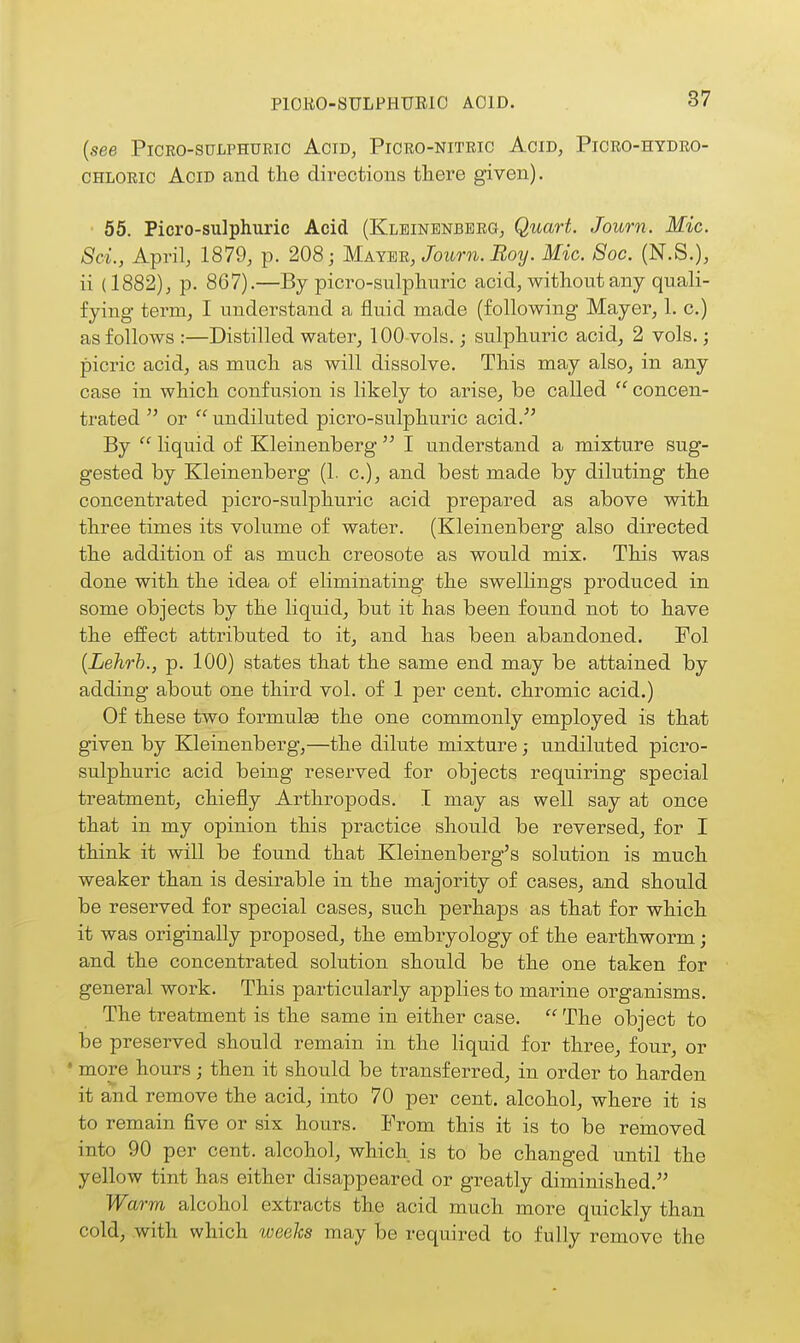 P10EO-8ULPHURI0 AOID. (see PicEO-suLPHURic Acid, Picro-nitric Acid, Picro-hydro- CHLORic Acid and tlie directions tliere given). • 55. Picro-sulphuric Acid (Klbinbnberg, Quart. Journ. Mic. Sci., April, 1879, p. 208; Maymu, Journ. Boy. Mic. 8oc. (N.S.), ii (1882), p. 867).—By picro-sulpliuric acid, without any quali- fying term, I understand a fluid made (following Mayer, 1. c.) as follows :—Distilled water, 100-vols.; sulphuric acid, 2 vols.; picric acid, as much as will dissolve. This may also, in any case in which confusion is likely to arise, be called concen- trated  or  undiluted picro-sulphuric acid. By  liquid of Kleinenberg  I understand a mixture sug- gested by Kleinenberg (1. c), and best made by diluting the concentrated picro-sulphuric acid prepared as above with three times its volume of water. (Kleinenberg also directed the addition of as much creosote as would mix. This was done with the idea of eliminating the swellings produced in some objects by the liquid, but it has been found not to have the effect attributed to it, and has been abandoned. Pol {Lehrh., p. 100) states that the same end may be attained by adding about one third vol. of 1 per cent, chromic acid.) Of these two formulse the one commonly employed is that given by Kleinenberg,—the dilute mixture; undiluted picro- sulphuric acid being reserved for objects requiring special treatment, chiefly Arthropods. I may as well say at once that in my opinion this practice should be reversed, for I think it will be found that Kleinenberg's solution is much weaker than is desirable in the majority of cases, and should be reserved for special cases, such perhaps as that for which it was originally proposed, the embryology of the earthworm; and the concentrated solution should be the one taken for general work. This particularly applies to marine organisms. The treatment is the same in either case.  The object to be preserved should remain in the liquid for three, four, or • more hours; then it should be transferred, in order to harden it and remove the acid, into 70 per cent, alcohol, where it is to remain five or six hours. Prom this it is to be removed into 90 per cent, alcohol, which is to be changed until the yellow tint has either disappeared or greatly diminished. Warm alcohol extracts the acid much more quickly than cold, with which weeks may be required to fully remove the