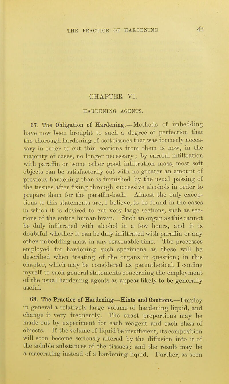 THE PRACTICE OF HARDENING. CHAPTER VI. HARDENING AGENTS. 67. The Obligation of Hardening.—Methods of imbedding have now been brought to such a degree of perfection that the thorough hardening of soft tissues that was formerly neces- sary in order to cut thin sections from them is now, in the majority of cases, no longer necessary; by careful infiltration with paraffin or some other good infiltration mass, most soft objects can be satisfactorily cut with no greater an amount of previous hardening than is furnished by the usual passing of the tissues after fixing through successive alcohols in order to prepare them for the paraffin-bath. Almost the only excep- tions to this statements are, I believe, to be found in the cases in which it is desired to cut very large sections, such as sec- tions of the entire human brain. Such an organ as this cannot be duly infiltrated with alcohol in a few hours, and it is doubtful whether it can be duly infiltrated with paraffin or any other imbedding mass in any reasonable time. The processes employed for hardening such specimens as these will be described when treating of the organs in question; in this chapter, which may be considered as parenthetical, I confine myself to such general statements concerning the employment of the usual hardening agents as appear likely to be generally useful. 68. The Practice of Hardening—Hints and Cautions.—Employ in general a relatively large volume of hardening liquid, and change it very frequently. The exact proportions may be made out by experiment for each reagent and each class of objects. If the volume of liquid be insufficient, its composition will soon become seriously altered by the diffusion into it of the soluble substances of the tissues; and the result may be a macerating instead of a hardening liquid. Further, as soon