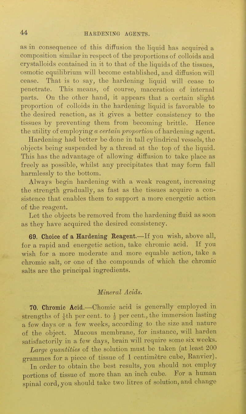 as in consequence of this diffusion the liquid has acquired a composition similar in respect of the proportions of colloids and crystalloids contained in it to that of the liquids of the tissues, osmotic equilibrium will become established, and diffusion will cease. That is to say, the hardening liquid will cease to penetrate. This means, of course, maceration of internal parts. On the other hand, it appears that a certain slight proportion of colloids in the hardening liquid is favorable to the desired reaction, as it gives a better consistency to the tissues by preventing them from becoming brittle. Hence the utility of employing a certain proportion of hardening agent. Hardening had better be done in tall cylindrical vessels, the objects being suspended by a thread at the top of the liquid. This has the advantage of allowing diffusion to take place as freely as possible, whilst any precipitates that may form fall harmlessly to the bottom. Always begin hardening with a weak reagent, increasing the strength gradually, as fast as the tissues acquire a con- sistence that enables them to support a more energetic action of the reagent. Let the objects be removed from the hardening fluid as soon as they have acquired the desired consistency. 69. Choice of a Hardening Reagent.—If you wish, above all, for a rapid and energetic action, take chromic acid, li you wish for a more moderate and more equable action, take a chromic salt, or one of the compounds of which the chromic salts are the principal ingredients. Mineral Acids. 70. Chromic Acid.—Chomic acid is generally employed in strengths of ith per cent, to | per cent., the immersion lasting a few days or a few weeks, according to the size and nature of the object. Mucous membrane, for instance, will harden satisfactorily in a few days, brain will require some six weeks. Large quantities of the solution must be taken (at least 200 grammes for a piece of tissue of 1 centimetre cube, Kanvier). In order to obtain the best results, you should noi employ portions of tissue of more than an inch cube. For a human spinal cord, you should take two litres of solution, and change
