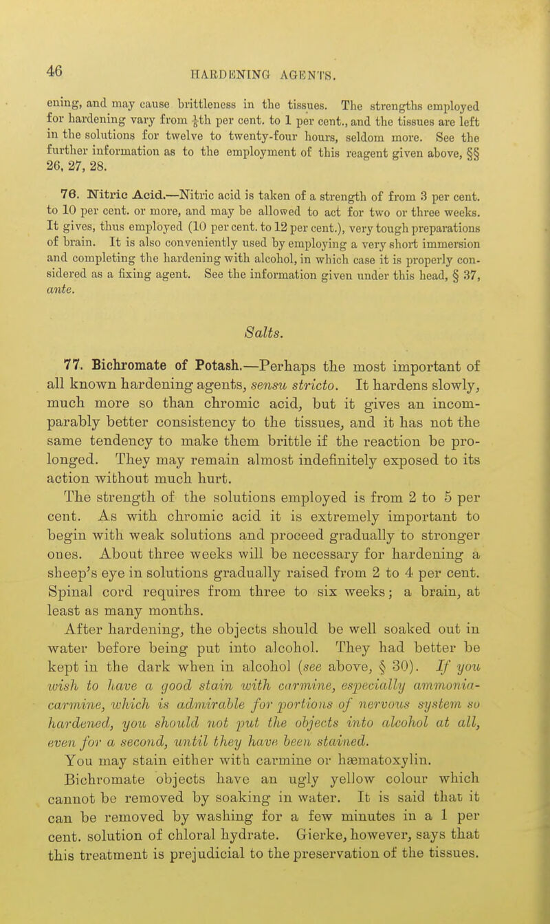 eniug, and may cause brittleness in the tissues. The strengths employed for hardening vary from ith per cent, to 1 per cent., and the tissues are left in the solutions for twelve to twenty-four hours, seldom more. See the further information as to the employment of this reagent given above, §§ 26, 27, 28. 76. Witric Acid.—Nitric acid is taken of a strength of from 3 per cent, to 10 per cent, or more, and may be allowed to act for two or three weeks. It gives, thus employed (10 per cent, to 12 per cent.), very tough preparations of brain. It is also conveniently used by employing a very short immersion and completing the hardening with alcohol, in which case it is properly con- sidered as a fixing agent. See the information given under this head, § 37, ante. Salts. 77. Bichromate of Potash.—Perhaps the most important of all known hardening agents, sensu stricto. It hardens slowly, much more so than chromic acid, but it gives an incom- parably better consistency to the tissues, and it has not the same tendency to make them brittle if the reaction be pro- longed. They may remain almost indefinitely exposed to its action without much hurt. The strength of the solutions employed is from 2 to 5 per cent. As with chromic acid it is extremely important to begin with weak solutions and proceed gradually to stronger ones. About three weeks will be necessary for hardening a sheep's eye in solutions gradually raised from 2 to 4 per cent. Spinal cord requix-es from three to six weeks; a brain, at least as many months. After hardening, the objects should be well soaked out in water before being put into alcohol. They had better be kept in the dark when in alcohol {see above, § 30). If you loish to have a good stain with carmine, especially ammonia- carmine, which is admirable for 'portions of nervous system so hardened, you should not put the objects into alcohol at all, even for a second, until they have been stained. You may stain either with cai'mine or hasmatoxylin. Bichromate objects have an ugly yellow colour which cannot be removed by soaking in water. It is said that it can be removed by washing for a few minutes in a 1 per cent, solution of chloral hydrate. Grierke, however, says that this treatment is prejudicial to the preservation of the tissues.