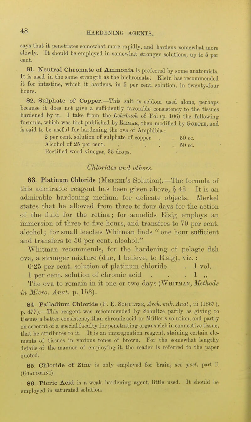 says tluit it penetrates somowhat more rapidly, and hardens somewhat more slowly. It should be employed in somewhat stronger solutions, up to 5 per cent. 81. Neutral Chrornate of Ammonia is preferred by some anatomists. It is used in the same strengtli as the bichromate. Klein has recommended it for intestine, which it hardens, in 5 per cent, solution, in twenty-four hours. 82. Sulphate of Copper.—This salt is seldom used alone, perhaps because it does not give a suflBciently favorable consistency to the tissues hardened by it. I take from the Lehrbuch of Pol (p. 106) the following formula, which was first published by Eemak, then modified by Goette, and is said to be useful for hardening the ova of Amphibia : 2 per cent, solution of sulphate of copper . . 50 cc. Alcohol of 25 per cent. 50 cc Eectified wood vinegar, 35 drops. Chlorides and others. 83. Platinum Chloride (Meekel's Solution).—The formula of this admirable reagent has been given above^ § 42 It is an admirable hardening medium for delicate objects. Merkel states that he allowed from three to four days for the action of the fluid for the retina; for annelids Eisig employs an immersion of three to five hours, and transfers to 70 per cent, alcohol; for small leeches Whitman finds  one hour sufficient and transfers to 50 per cent, alcohol.'' Whitman recommends, for the hardening of pelagic fish ova, a stronger mixture (due, 1 believe, to Eisig), viz. : 0'25 per cent, solution of platinum chloride . 1 vol. 1 per cent, solution of chromic acid . . . 1 ,, The ova to remain in it one or two days (Whitman, Methods in Micro. Anat. p. 153). 84. Palladium Chloride (F. E. Scb.\jltze, Arch. mile. Anat., iii (1867), p. 477).—This reagent was recommended by Schultze partly as giving to tissues a better consistency than chromic acid or Miiller's solution, and partly on account of a special faculty for penetrating organs rich in connective tissue, that he attributes to it. It is an impregnation reagent, staining certain ele- ments of tissues in various tones of brown. For the somewhat lengthy details of the manner of employing it, the reader is referred to the paper quoted. 85. Chloride of Zinc is only employed for brain, see post, part ii (GlACOMINl). 86. Picric Acid is a weak hardening agent, little used. It should be employed in saturated solution.