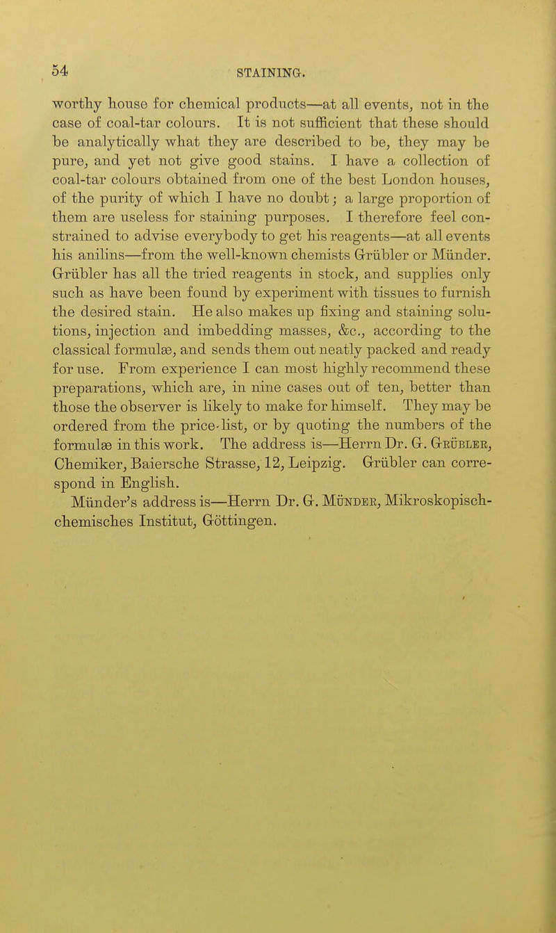 worthy house for chemical products—at all events, not in the case of coal-tar colours. It is not sufficient that these should be analytically what they are described to be, they may be pure, and yet not give good stains. I have a collection of coal-tar colours obtained from one of the best London houses, of the purity of which I have no doubt; a large proportion of them are useless for staining purposes. I therefore feel con- strained to advise everybody to get his reagents—at all events his anilins—from the well-known chemists Grriibler or Miinder, Griibler has all the tried reagents in stock, and supplies only such as have been found by experiment with tissues to furnish the desired stain. He also makes up fixing and staining solu- tions, injection and imbedding masses, &c., according to the classical formulae, and sends them out neatly packed and ready for use. From experience I can most highly recommend these preparations, which are, in nine cases out of ten, better than those the observer is likely to make for himself. They may be ordered from the price-list, or by quoting the numbers of the formulae in this work. The address is—Herrn Dr. G. GtEUBLER, Chemiker, Baiersche Strasse, 12, Leipzig. Grriibler can corre- spond in English. Miinder's address is—Herrn Dr. G. Munder, Mikroskopisch- chemisches Institut, Gottingen.