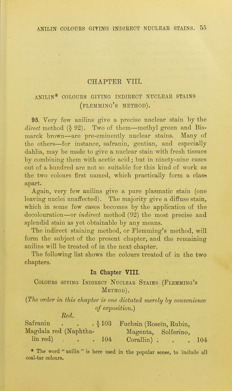 CHAPTER VIII. anilin* colours giving indirect nuclear stains (flemming's method). 95. Very few anilins give a precise nuclear stain by tlie direct method (§ 92). Two of them—methyl green and Bis- marck brown—are pre-eminently nuclear stains. Many of the others—for instance, safranin, gentian, and especially dahlia, may be made to give a nuclear stain with fresh tissues by combining them with acetic acid; but in ninety-nine cases out of a hundred are not so suitable for this kind of work as the two colours first named, which practically form a class apart. Again, very few anilins give a pure plasmatic stain (one leaving nuclei unaffected). The majority give a diffuse stain, which in some few cases becomes by the application of the decolouration—or indirect method (92) the most precise and splendid stain as yet obtainable by any means. The indirect staining method, or Flemming's method, will form the subject of the present chapter, and the remaining anilins will be treated of in the next chapter. The following list shows the colours treated of in the two chapters. In Chapter VIII. COLOUES GIVING INDIRECT NuCLBAR StAINS (FlEMMING's Method). {The order in this chapter is one dictated merely by convenience of exposition.) Bed. Safranin . . . § 103 Fuchsin (Rosein, Rubin, Magdala red (Naphtha- Magenta, Solferino, linred) . . .104 Corallin) . . . 104 * The word  anilin  is here used in the popular sense, to include all coal-tar colours.