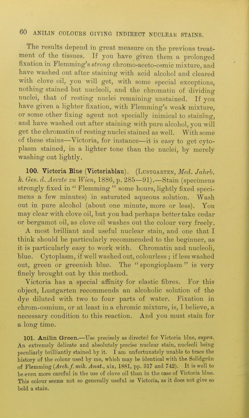 The results depend in great measure on the previous treat- ment of the tissues. If you have given them a prolonged fixation in Flemming's strong chromo-aceto-osmic mixture, and have washed out after staining with acid alcohol and cleared with clove oil, you will get, with some special exceptions, nothing stained but nucleoli, and the chromatin of dividing nuclei, that of resting nuclei remaining unstained. If you have given a hghter fixation, with Flemming's weak mixture, or some other fixing agent not specially inimical to staining, and have washed out after staining with pure alcohol, you will get the chromatin of resting nuclei stained as well. With some of these stains—Victoria, for instance—it is easy to get cyto- plasm stained, in a lighter tone than the nuclei, by merely washing out lightly. 100. Victoria Blue (Victoriablau). (Lustgarten, Med. Jahrh. k. Ges. d.Aerzte zic Wien, 1886, p. 285—91).—Stain (specimens strongly fixed in  Plemming  some hours, lightly fixed speci- mens a few minutes) in saturated aqueous solution. Wash out in pure alcohol (about one minute, more or less). You may clear with clove oil, but you had perhaps better take cedar or bergamot oil, as clove oil washes out the colour very freely. A most brilliant and useful nuclear stain, and one that I think should be particularly recommended to the beginner, as it is particularly easy to work with. Chromatin and nucleoli, blue. Cytoplasm, if well washed out, colourless; if less washed out, green or greenish blue. The  spongioplasm  is very finely brought out by this method. Victoria has a special affinity for elastic fibres. For this object, Lustgarten recommends an alcoholic solution of the dye diluted with two to four parts of water. Fixation in chrom-osmium, or at least in a chromic mixture, is, I believe, a necessary condition to this reaction. And you must stain for a long time. 101. Anilin Green.—Use precisely as directed for Victoria blue, supra. An extremely delicate and absolutely precise nuclear stain, nucleoli being peculiarly brilliantly stained by it. I am unfortunately unable to trace the history of the colour used by me, which may be identical with the Solidgriin of Flemming (Arch.f. mik. Anat., xix, 1881, pp. 317 and 742). It is well to be even more careful in the use of clove oil than in the case of Victoria blue. This colour seems not so generally useful as Victoria, as it does not give so bold a stain.