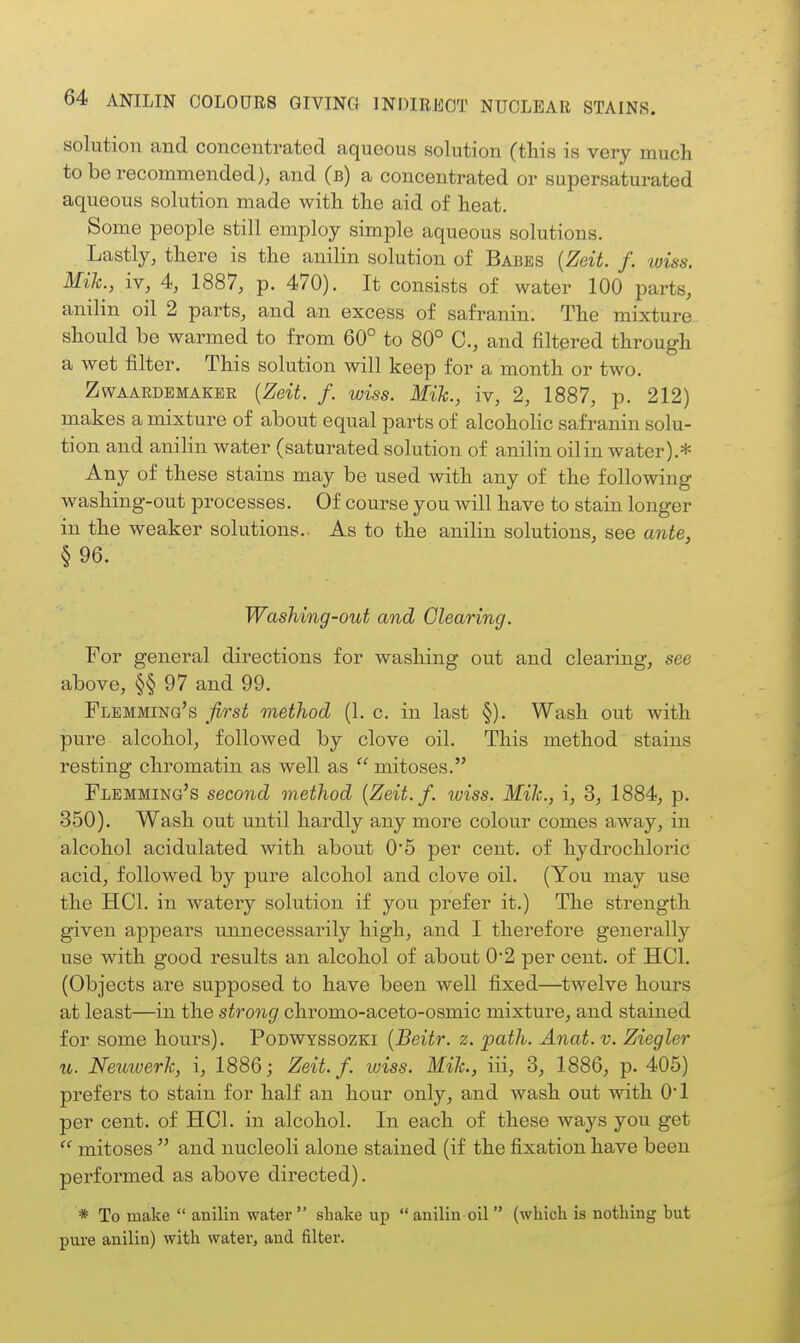 solution and concentrated aqueous solution (this is very much to be recommended), and (b) a concentrated or supersaturated aqueous solution made with the aid of heat. Some people still employ simple aqueous solutions. Lastly, there is the anilin solution of Babes {Zeit. f. wiss. Mih., iv, 4, 1887, p. 470). It consists of water 100 parts, anilin oil 2 parts, and an excess of safranin. The mixture should be warmed to from 60° to 80° C, and filtered through a wet filter. This solution will keep for a month or two. ZwAAEDBMAKER {Zeit. f. WISS. MiJc., iv, 2, 1887, p. 212) makes a mixture of about equal parts of alcoholic safranin solu- tion and anilin water (saturated solution of anilin oil in water).* Any of these stains may be used with any of the following washing-out processes. Of course you will have to stain longer in the weaker solutions.. As to the anilin solutions, see ante, §96. Washing-out and Clearing. For general directions for washing out and clearing, see above, §§97 and 99. Flemming's first method (1. c, in last §). Wash out with pure alcohol, followed by clove oil. This method stains resting chromatin as well as  mitoses. Flemming's second method {Zeit. f. wiss. Mih., i, 3, 1884, p. 350). Wash out until hardly any more colour comes away, in alcohol acidulated with about 0*5 per cent, of hydrochloric acid, followed by pure alcohol and clove oil. (You may use the HCl. in watery solution if you prefer it.) The strength given appears unnecessarily high, and I therefore generally use with good results an alcohol of about 0*2 per cent, of HCl. (Objects are supposed to have been well fixed—twelve hours at least—in the strong chromo-aceto-osmic mixture, and stained for some hours). Podwyssozki {Beitr. z. path. Anat. v. Ziegler u. Neiiwerh, i, 1886; Zeit. f. wiss. Mih., iii, 3, 1886, p. 405) prefers to stain for half an hour only, and wash out with 0*1 per cent, of HCL in alcohol. In each of these ways you get  mitoses  and nucleoli alone stained (if the fixation have been performed as above directed). * To make  anilin water  shake up  anilin oil  (which is nothing but pure anilin) with water, and filter.