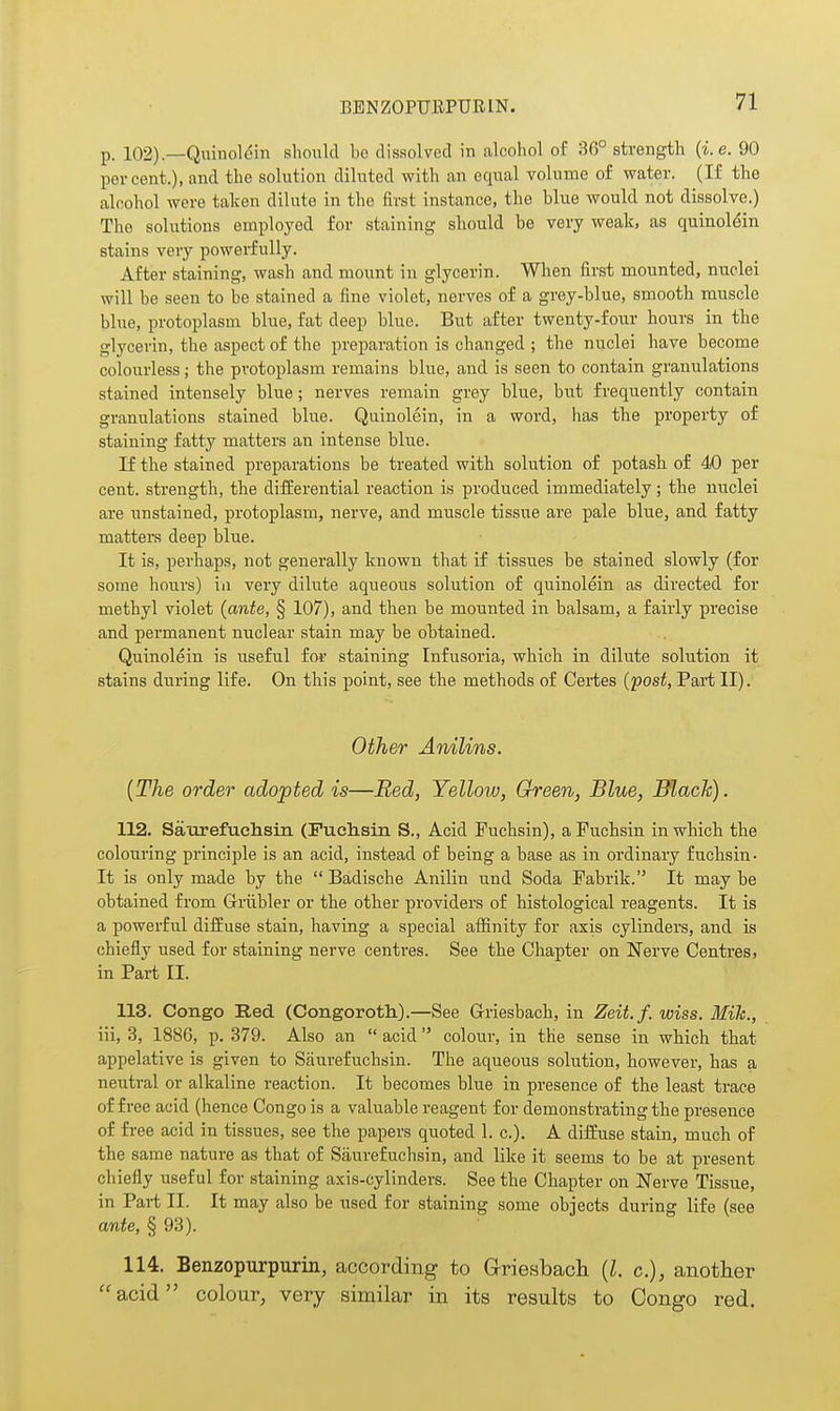 BBNZOPUEPURIN. p. 102).—Quinoldin should be dissolved in alcohol of 36° strength {i.e. 90 percent.), and the solution diluted with an equal volume of water. (If the alcohol were taken dilute in the first instance, the blue would not dissolve.) The solutions employed for staining should be very weak, as quinolein stains very powerfully. After staining, wash and mount in glycerin. When first mounted, nuclei will be seen to be stained a fine violet, nerves of a grey-blue, smooth muscle blue, protoplasm blue, fat deep blue. But after twenty-four hours in the glycerin, the aspect of the preparation is changed ; the nuclei have become colourless; the protoplasm remains blue, and is seen to contain granulations stained intensely blue; nerves remain grey blue, but frequently contain granulations stained blue. Quinolein, in a word, has the property of staining fatty matters an intense blue. If the stained preparations be treated with solution of potash of 40 per cent, strength, the differential reaction is produced immediately; the nuclei are unstained, protoplasm, nerve, and muscle tissue are pale blue, and fatty matters deep blue. It is, perhaps, not generally known that if tissues be stained slowly (for some hours) in very dilute aqueous solution of quinolein as directed for methyl violet (ante, § 107), and then be mounted in balsam, a fairly precise and permanent nuclear stain may he obtained. Quinolein is useful for staining Infusoria, which in dilute solution it stains during life. On this point, see the methods of Certes (post, Part II). Other Anilins. (The order adopted is—Bed, Yellow, Green, Blue, Black). 112. Saurefuciisin (Fuehsin S., Acid Puchsin), aPuchsin in which the colouring principle is an acid, instead of being a base as in ordinary fuehsin- It is only made by the  Badische Anilin und Soda Pabrik. It may be obtained from G-riibler or the other providers of histological reagents. It is a powerful diifuse stain, having a special affinity for axis cylinders, and is chiefly used for staining nerve centres. See the Chapter on Nerve Centres, in Part II. 113. Congo Red (Congoroth).—See Griesbach, in Zeit.f. wiss. Mih., iii, 3, 1886, p. 379. Also an  acid colour, in the sense in which that appelative is given to Saurefuchsin. The aqueous solution, however, has a neutral or alkaline reaction. It becomes blue in presence of the least trace of free acid (hence Congo is a valuable reagent for demonstrating the presence of free acid in tissues, see the papers quoted 1. c). A diffuse stain, much of the same nature as that of Saurefuchsin, and like it seems to be at present chiefly useful for staining axis-cylinders. See the Chapter on Nerve Tissue, in Part II. It may also be used for staining some objects during life (see ante, § 93). 114. Benzopurpurin, according to Griesbach (I. c), another acid colour, very similar in its results to Congo red.