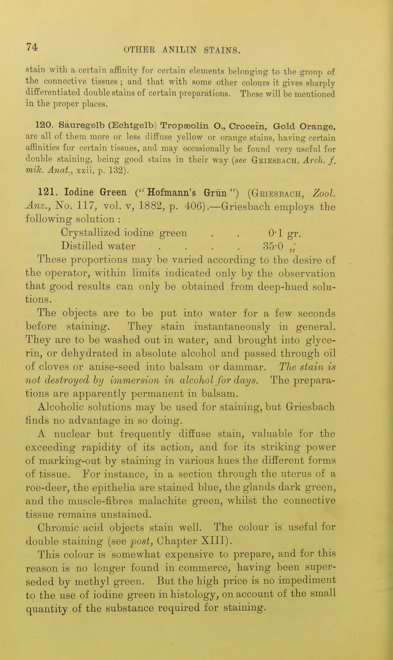 stain with a certain affinity for certain elements belonging to the group of the connective tissues ; and that with some other colours it gives sharply difEerentiated double stains of certain preparations. These will be mentioned in the proper places. 120. Sauregelb (Echtgelb) Tropeeolin O., Crocein, Gold Orange, are all of thcni more or less diffuse yellow or orange stains, having certain affinities for certain tissues, and may occasionally be found very useful for double staining, being good stains in their way (see Geiesbach, Arch. f. mile. Anat., xxii, p. 132). 121. Iodine Green (Hofmann's Griin) (Griesbach, Zool. Anz., No. 117, vol. 1882, p. 406).—Griesbach employs the following solution : Crystallized iodine green . . 0*1 gr. Distilled water .... 35*0 These proportions may be varied according to the desire of the operator, within limits indicated only by the observation that good results can only be obtained from deep-hued solu- tions. The objects are to be put into water for a few seconds before staining. They stain instantaneously in general. They are to be washed out in water, and brought into glyce- rin, or dehydrated in absolute alcohol and passed through oil of cloves or anise-seed into balsam or dammar. Tlie stain is not destroyed by immersion in alcohol for days. The prepara- tions are apparently permanent in balsam. Alcoholic solutions may be used for staining, but Griesbach finds no advantage in so doing. A nuclear but frequently diffuse stain, valuable for the exceeding rapidity of its action, and for its striking power of marking-out by staining in various hues the different forms of tissue. For instance, in a section through the uterus of a roe-deer, the epithelia are stained blue, the glands dark green, and the muscle-fibres malachite green, whilst the connective tissue remains unstained. Chromic acid objects stain well. The colour is useful for double staining (see post, Chapter XIII). This colour is somewhat expensive to prepare, and for this reason is no longer found in commerce, having been super- seded by methyl green. But the high price is no impediment to the use of iodine green in histology, on account of the small quantity of the substance required for staining.