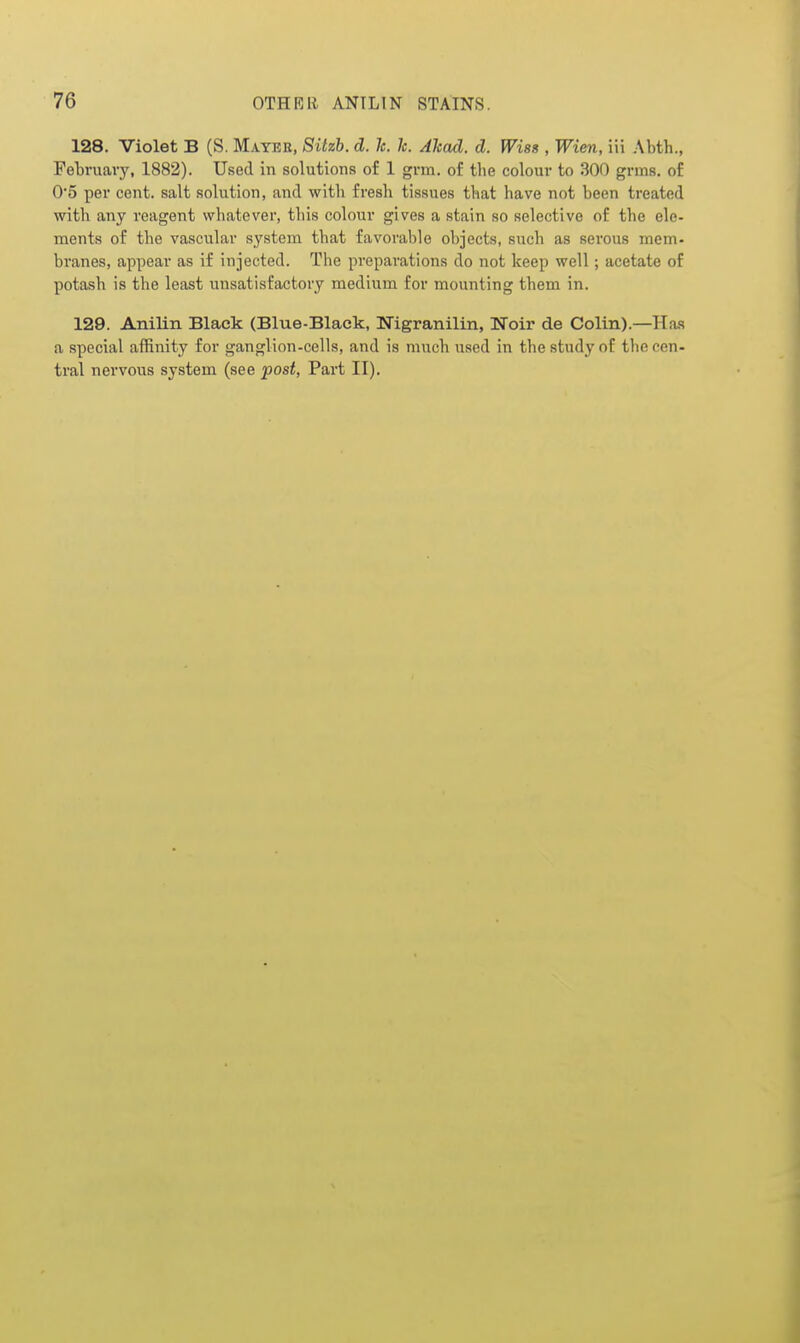 128. Violet B (S. Mayer, Sitzb. d. le. k. Akad. d. Wisss, Wien, in Abth., February, 1882). Used in solutions of 1 grm. of the colour to 300 grms. of 0'5 per cent, salt solution, and with fresh tissues that have not been treated with any reagent wliatever, tliis colour gives a stain so selective of the ele- ments of the vascular system that favorable objects, such as serous mem- branes, appear as if injected. The preparations do not keep well; acetate of potash is the least unsatisfactory medium for mounting them in. 129. Anilin Black (Blue-Black, Nigranilin, Noir de Colin).—Has a special affinity for ganglion-cells, and is much used in the study of the cen- tral nervous system (see post, Part II),