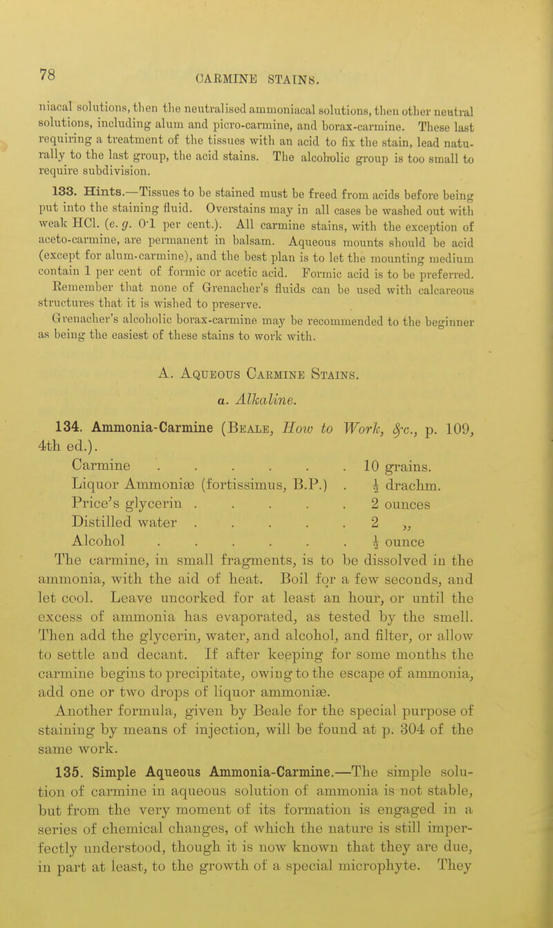 niacal solutions, tlien tlic neutralised amnioniacal solutions, then other neutral solutions, including alum and picro-carmine, and borax-carmine. These last requiring a treatment of the tissues with an acid to fix the stain, lead natu- rally to the last group, the acid stains. The alcoholic group is too small to require subdivision. 133. Hints.—Tissues to be stained must be freed from acids before being put into the staining fluid. Overstains may in all cases be washed out with weak HCl. (e. g. O'l per cent.). All carmine stains, with the exception of aceto-carmine, are permanent in balsam. Aqueous mounts should be acid (except for alum-carmine), and the best plan is to let the mounting medium contain 1 per cent of formic or acetic acid. Formic acid is to be preferred. Remember that none of Grenacher's fluids can be used with calcareous structures that it is wished to preserve. Grenacher's alcoholic borax-carmine may be recommended to the beginner as being the easiest of these stains to work with. A. Aqueous Carmine Stains. a. Alkaline. 134. Ammonia-Carmine (Bealb, How to Work, 8fc., p. 109, 4th ed.). Carmine 10 grains. Liquor Ammonias (fortissimus, B.P.) Price's glycerin .... Distilled water .... Alcohol The carmine^ in small fragments, is to be dissolved in the ammonia, with the aid of heat. Boil for a few seconds, and let cool. Leave uncorked for at least an hour, or until the excess of ammonia has evaporated, as tested by the smell. Then add the glycerin, water, and alcohol, and filter, or allow to settle and decant. If after keeping for some months the carmine begins to precipitate, owing to the escape of ammonia, add one or two drops of liquor ammonise. Another formula, given by Beale for the special purpose of staining by means of injection, will be found at p. 304 of the same work. 135. Simple Aqueous Ammonia-Carmine.—The simple solu- tion of carmine in aqueous solution of ammonia is not stable, but from the very moment of its formation is engaged in a series of chemical changes, of which the nature is still imper- fectly understood, though it is now known that they are due, in part at least, to the growth of a special microphyte. They \ drachm. 2 ounces 2 i ounce