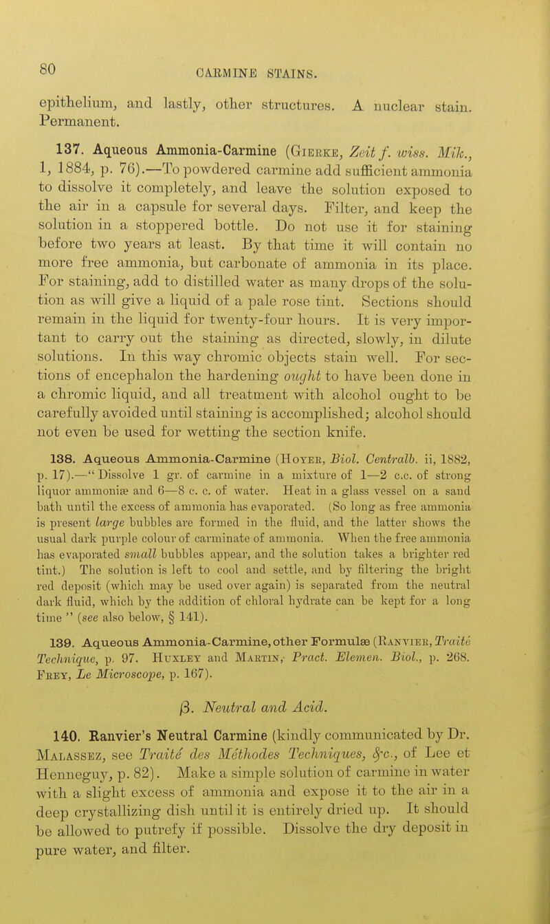 epithelium, and lastly, other structures. A nuclear stain. Permanent. 137. Aqueous Ammonia-Carmine (Gierke, Zeit f. wiss. Mile, I, 1884, p. 76).—To powdered carmine add sufficient ammonia to dissolve it completely, and leave the solution exposed to the air in a capsule for several days. Filter, and keep the solution in a stoppered bottle. Do not use it for staining before two years at least. By that time it will contain no more free ammonia, but carbonate of ammonia in its place. For staining, add to distilled water as many drops of the solu- tion as will give a liquid of a pale rose tint. Sections should remain in the liquid for twenty-four hours. It is very impor- tant to carry out the staining as directed, slowly, in dilute solutions. In this way chromic objects stain well. For sec- tions of encephalon the hardening ought to have been done in a chromic liquid, and all treatment with alcohol ought to be carefully avoided until staining is accomplished; alcohol should not even be used for wetting the section knife. 138. Aqueous Ammonia-Carmine (Hoyer, Biol. Centralb. ii, 1882, p. 17).— Dissolve 1 gr. of carmine in a mixture of 1—2 c.c. of strong liquor ammonife and 6—8 c. c. of water. Heat in a glass vessel on a sand bath until tlie excess of ammonia has evaporated. (So long as free ammonia is present large hubbies are formed in the fluid, and the latter shows the usual dark purple colour of carminate of ammonia. When the free ammonia has evaporated small bubbles appear, and the solution takes a brighter red lint.) The solution is left to cool and settle, and by filtering the bright red deposit (which may he used over again) is separated from the neutral dark fluid, which by the addition of chloral hydrate can be kept for a long time  (see also below, § 141). 139. Aqueous Ammonia-Carmine, other Formtilae (Ranvieb, Traite Technique, p. 97. Huxley and Maiitin, Tract. Elemeii. Biol., p. 268. Fhey, Le Microscope, p. 167). /3. Neutral and Acid. 140. Ranvier's Neutral Carmine (kindly communicated by Dr. Malassez, see Traite des Metliodes Techniques, 8fc., of Lee et Henneguy, p- 82). Make a simple solution of carmine in water with a slight excess of ammonia and expose it to the air in a deep crystallizing dish until it is entirely dried up. It should be allowed to putrefy if possible. Dissolve the dry deposit in pure water, and filter.