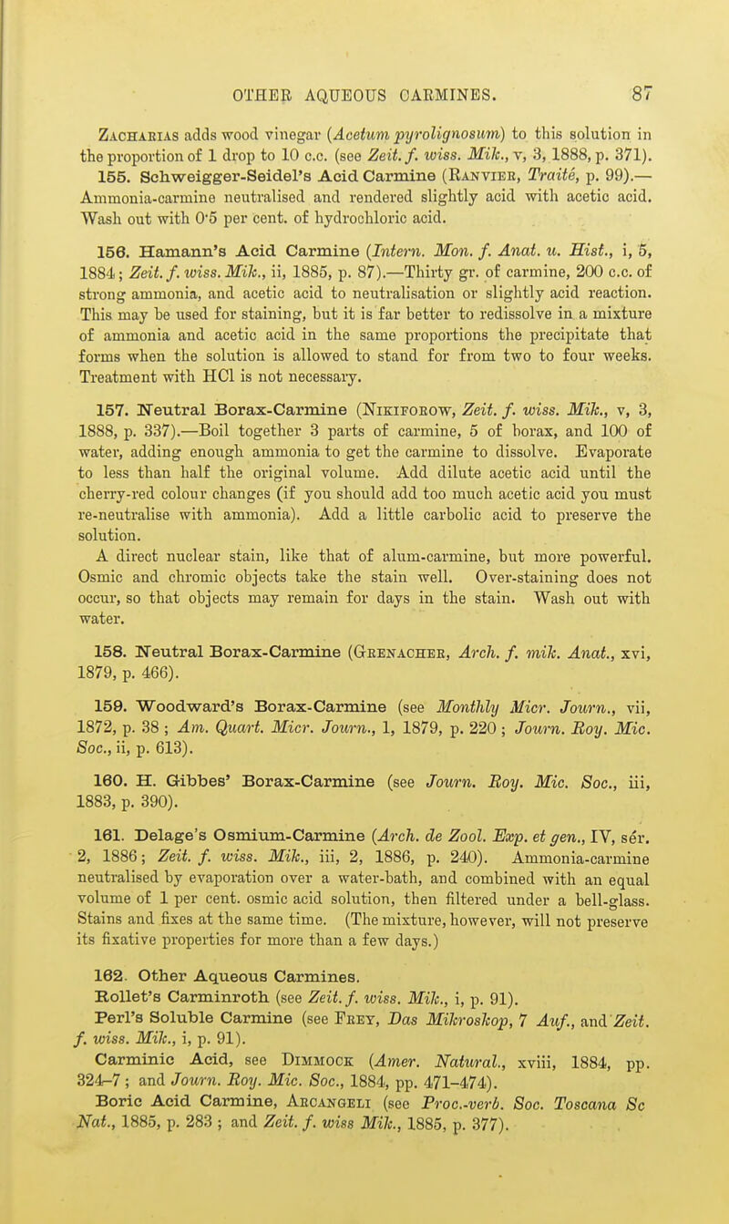 Zachaeias adds -wood vinegar {Acetuni pyrolignosum) to this solution in the proportion of 1 drop to 10 c.c. (see Zeit.f. wiss. Mile., v, 3, 1888, p. 371). 155. Schweigger-Seidel's Acid Carmine (Rantieb, Traite, p. 99).— Ammonia-carmine neutralised and rendered slightly acid with acetic acid. Wash out with 05 per cent, of hydrochloric acid. 156. Hamann's Acid Carmine {Intern. Mon. f. Anat. u. Hist., i, 3, 1884; Zdt.f. wiss. Mile., ii, 1885, p. 87).—Thirty gr. of carmine, 200 c.c. of strong ammonia, and acetic acid to neutralisation or slightly acid reaction. This may be used for staining, but it is far better to redissolve in a mixture of ammonia and acetic acid in the same propoiiions the precipitate that forms when the solution is allowed to stand for from two to four weeks. Treatment with HCl is not necessary. 157. Neutral Borax-Carmine (Nizifoeow, Zeit. f. wiss. Mile., v, 3, 1888, p. 337).—Boil together 3 parts of carmine, 5 of borax, and 100 of water, adding enough ammonia to get the carmine to dissolve. Evaporate to less than half the original volume. Add dilute acetic acid until the cherry-red colour changes (if you should add too much acetic acid you must re-neutralise with ammonia). Add a little carbolic acid to preserve the solution. A direct nuclear stain, like that of alum-carmine, but more powerful. Osmic and chromic objects take the stain well. Over-staining does not occur, so that objects may remain for days in the stain. Wash out with water. 158. Weutral Borax-Carmine (Geektachee, Arcli. f. mile. Anat, xvi, 1879, p. 466). 159. Woodward's Borax-Carmine (see Monthly Micr. Journ., vii, 1872, p. 38 ; Am. Quart. Micr. Journ., 1, 1879, p. 220; Journ. Boy. Mic. Sac, ii, p. 613). 180. H. Gibbes' Borax-Carmine (see Journ. Boy. Mic. Soc, iii, 1883, p. 390). 161. Delage's Osmium-Carmine (Arch, de Zool. Exp. et gen., IV, ser. 2, 1886 ; Zeit. f. wiss. Mile., iii, 2, 1886, p. 240). Ammonia-carmine neutralised by evaporation over a water-bath, and combined with an equal volume of 1 per cent, osmic acid solution, then filtered under a bell-glass. Stains and fixes at the same time. (The mixture, however, will not preserve its fixative properties for more than a few days.) 162. Other Aqueous Carmines. RoUet's Carminroth (see Zeit.f. wiss. Mile., i, p. 91). Perl's Soluble Carmine (see Feey, Das Mileroslcop, 7 Auf., und Zeit. f. wiss. Mile., i, p. 91). Carminic Acid, see Dimmock {Amer. Natural, xviii, 1884, pp. 324-7; and Journ. Boy. Mic. Soc, 1884, pp. 471-474). Boric Acid Carmine, Aecangeli (see Proc.-verb. Soc. Toscana Sc Nat, 1885, p. 283 ; and Zeit f. wiss Mile., 1885, p. 377).