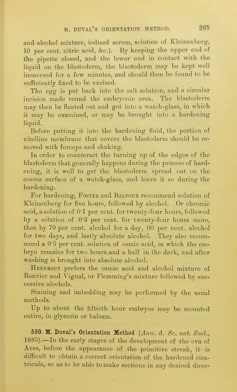 and alcohol mixture, iodised serum, solution of Kleinenberg, 10 per cent, nitric acid, &c.). By keeping the upper end of the pipette closed, and the lower end in contact with the liquid on the blastoderm, the blastoderm may be kept well immersed for a few minutes, and should then be found to be sufficiently fixed to be excised. The egg is put back into the salt solution, and a circular incision made round the embryonic area. The blastoderm may then be floated out and got into a watch-glass, in which it may be examined, or may be brought into a hardening liquid. Before putting it into the hardening fluid, the portion of vitelline membrane that covers the blastoderm, should be re- moved with forceps and shaking. In order to counteract the turning up of the edges of the blastoderm that generally happens during the process of hard- ening, it is well to get the blastoderm spread out on the convex surface of a watch-glass, and leave it so during the hardening. For hardening, Foster and Balfour recommend solution of Kleinenberg for five hours, followed by alcohol. Or chromic acid, a solution of 0*1 per cent, for twenty-four hours, followed by a solution of 0'3 per cent, for twenty-four hours more, then by 70 per cent, alcohol for a day, 90 per cent, alcohol for two days, and lastly absolute alcohol. They also recom- mend a 0'5 per cent, solution of osmic acid, in which the em- bryo remains for two hours, and a half in the dark, and after washing is brought into absolute alcohol. Hennbguy prefers the osmic acid and alcohol mixture of Ranvier and Vignal, or Flemming's mixture followed by suc- cessive alcohols. Staining and imbedding may be performed by the usual methods. Up to about the fiftieth hour embryos may be mounted entire, in glycerin or balsam. 559. M. Duval's Orientation Method {Ann. d. Sc. nat. Zool., 1885).—In the early stages of the development of the ova of Aves, before the appearance of the primitive streak, it is difficult to obtain a correct orientation of the hardened cica- tricula, so as to be able to make sections in any desired direc-