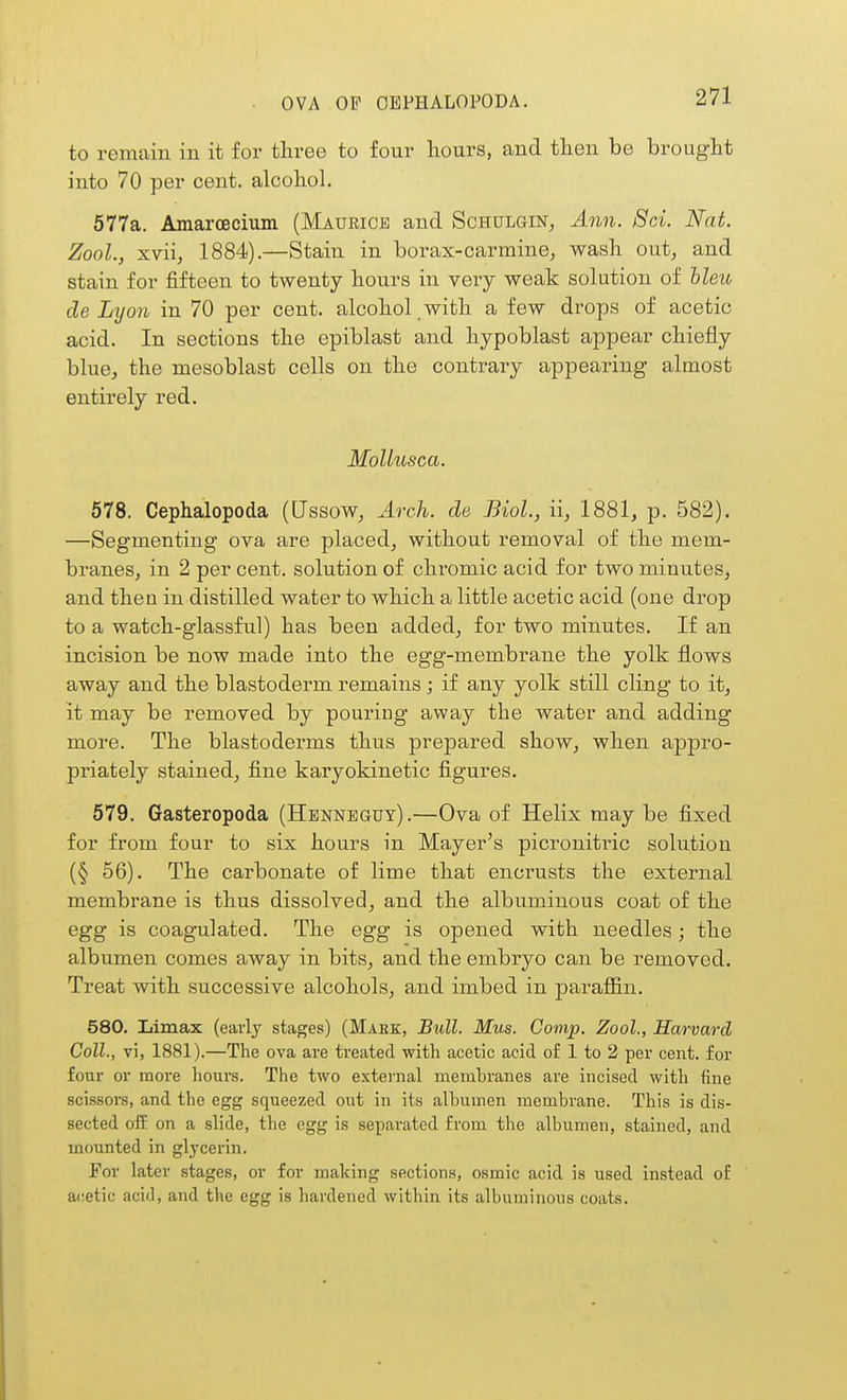 OVA OP CEPHALOPODA. to remain in it for three to four hours, and then be brought into 70 per cent, alcohol. 577a. Amarcecium (Maurice and Schulgin^ Ann. 8ci. Nat. Zool., xvii, 1884).—Stain in borax-carmine, wash out, and stain for fifteen to twenty hours in veiy weak solution of hleu cle Lyon in 70 per cent, alcohol with a few drops of acetic acid. In sections the epiblast and hypoblast appear chiefly blue, the mesoblast cells on the contrary appearing almost entirely red. MoUusca. 578. Cephalopoda (Ussow, Arch, de Biol., ii, 1881, p. 582). —Segmenting ova are placed, without removal of the mem- branes, in 2 per cent, solution of chromic acid for two minutes, and then in distilled water to which a little acetic acid (one drop to a watch-glassful) has been added, for two minutes. If an incision be now made into the egg-membrane the yolk flows away and the blastoderm remains; if any yolk still cling to it, it may be removed by pouring away the water and adding more. The blastoderms thus prepared show, when appro- priately stained, fine karyokinetic figures. 679. Gasteropoda (Hbnneguy).—Ova of Helix may be fixed for from four to six hours in Mayer's picronitric solution (§ 56). The carbonate of lime that encrusts the external membrane is thus dissolved, and the albuminous coat of the egg is coagulated. The egg is opened with needles; the albumen comes away in bits, and the embryo can be removed. Treat with successive alcohols, and imbed in paraiSin. 580. Limax (early stages) (Make, Bull. Mus. Comp. Zool., Harvard Coll., vi, 1881).—The ova are treated with acetic acid of 1 to 2 per cent, for four or more hours. The two external membranes are incised with fine scissors, and the egg squeezed out in its albumen membrane. This is dis- sected off on a slide, the egg is separated from the albumen, stained, and mounted in glycerin. For later stages, or for making sections, osmic acid is used instead of acetic acid, and the egg is hardened within its albuminous coats.