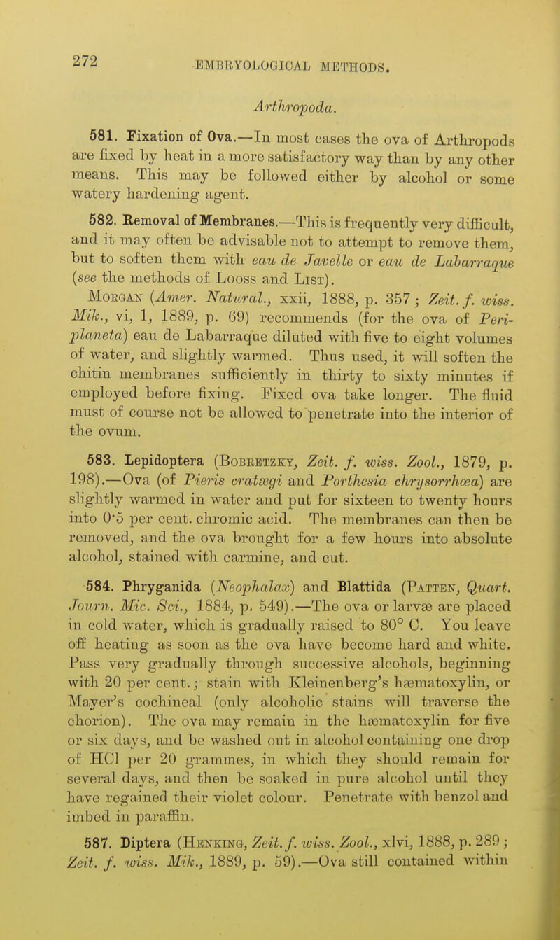 Arthropoda. 581. Fixation of Ova.—In most cases the ova of Arthropods are fixed by heat in a more satisfactory way than by any other means. This may be followed either by alcohol or some watery hardening agent. 582. Removal of Membranes.—This is frequently very difficult, and it may often be advisable not to attempt to remove them, but to soften them with eau de Javelle or eau de Laharraque {see the methods of Loess and List) . Morgan {Amer. Natural, xxii, 1888, p. 357; Zeit.f. wiss. Mih., vi, 1, 1889, p. 69) recommends (for the ova of Peri- planeta) eau de Labarraque diluted with five to eight volumes of water, and slightly warmed. Thus used, it will soften the chitin membranes sufiiciently in thirty to sixty minutes if employed before fixing. Fixed ova take longer. The fluid must of course not be allowed to penetrate into the interior of the ovum. 583. Lepidoptera (Bobeetzky, Zeit. f. wiss. Zool, 1879, p. 198).—Ova (of Pieris cratsegi and Porthesia chrysorrhoea) are slightly warmed in water and put for sixteen to twenty hours into 0*5 per cent, chromic acid. The membranes can then be removed, and the ova brought for a few hours into absolute alcohol, stained with carmine, and cut. 584. Phryganida {Neophalax) and Blattida (Patten, Quart. Jouru. Mic. Set., 1884, p, 549).—The ova orlarvse are placed in cold watei', which is gradually raised to 80° C. You leave off heating as soon as the ova have become hard and white. Pass very gradually through successive alcohols, beginning with 20 per cent.; stain with Kleinenberg's hgematoxylin, or Mayei-'s cochineal (only alcoholic stains will traverse the chorion). The ova may remain in the hasmatoxyliu for five or six days, and be washed out in alcohol containing one drop of HCl per 20 grammes, in which they should remain for several days, and then be soaked in pure alcohol until they have regained their violet colour. Penetrate with benzol and imbed in parafiin. 587. Diptera (Henking, Zeit.f. iviss. Zool., xlvi, 1888, p. 289 ; Zeit.f. wiss. Mih., 1889, p. 59).—Ova still contained within