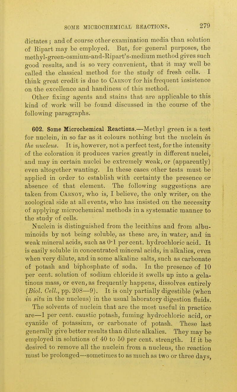 SOME MIOEOOHEMIOAL REACTIONS. dictates ; and of course other examination media than sohition of Eipart may be employed. But, for general purposes, the methyl-green-osmium-and-Ripart's-medium method gives such good results, and is so very convenient, that it may well be called the classical method for the study of fresh cells. I think great credit is due to Oarnoy for his frequent insistence on the excellence and handiness of this method. Other fixing agents and stains that are applicable to this kind of work will be found discussed in the course of the following paragraphs. 602. Some Microchemical Reactions.—Methyl green is a test for nuclein, in so far as it colours nothing but the nuclein in the nucleus. It is, however, not a perfect test, for the intensity of the coloration it produces varies greatly in different nuclei, and may in certain nuclei be extremely weak, or (apparently) even altogether wanting. In these cases other tests must be applied in order to establish with certainty the presence or absence of that element. The following suggestions are taken from Oarnoy, who is, I believe, the only writer, on the zoological side at all events, who has insisted on the necessity of applying microchemical methods in a systematic manner to the study of cells. Nuclein is distinguished from the lecithins and from albu- minoids by not being soluble, as these are, in water, and in weak mineral acids, such as 0*1 per cent, hydrochloric acid. It is easily soluble in concentrated mineral acids, in alkalies, even when very dilute, and in some alkaline salts, such as carbonate of potash and biphosphate of soda. In the presence of 10 per cent, solution of sodium chloride it swells up into a gela- tinous mass, or even, as frequently happens, dissolves entirely {Biol. Cell., pp. 208—9). It is only partially digestible (when in situ in the nucleus) in the usual laboratory digestion fluids. The solvents of nuclein that are the most useful in practice are—1 per cent, caustic potash, fuming hydrochloric acid, or cyanide of potassium, or carbonate of potash. These last generally give better results than dilute alkalies. They may be employed in solutions of 40 to 50 per cent, strength. If it be desired to remove all the nuclein from a nucleus, the reaction must be prolonged—sometimes to as much as two or three days,